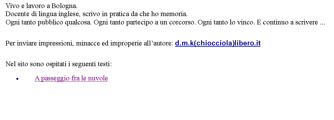 Casella di testo: Vivo e lavoro a Bologna. Docente di lingua inglese, scrivo in pratica da che ho memoria. Ogni tanto pubblico qualcosa. Ogni tanto partecipo a un corcorso. Ogni tanto lo vinco. E continuo a scrivere ...  Per inviare impressioni, minacce ed improperie allautore: d.m.k(chiocciola)libero.it Nel sito sono ospitati i seguenti testi:A passeggio fra le nuvole