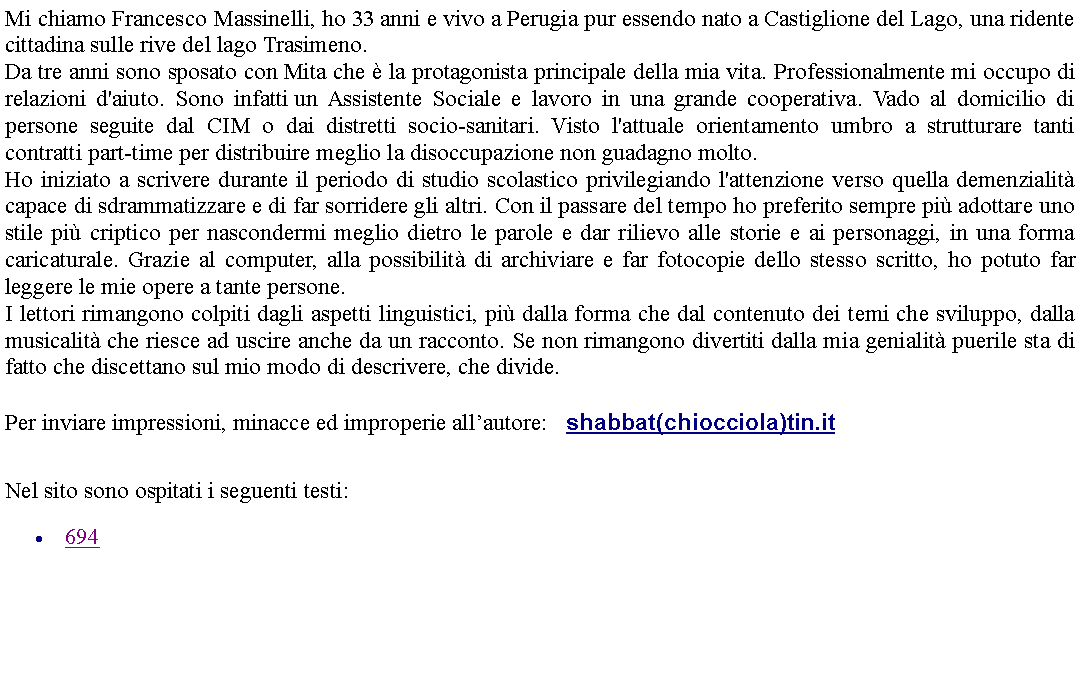 Casella di testo: Mi chiamo Francesco Massinelli, ho 33 anni e vivo a Perugia pur essendo nato a Castiglione del Lago, una ridente cittadina sulle rive del lago Trasimeno. Da tre anni sono sposato con Mita che  la protagonista principale della mia vita. Professionalmente mi occupo di relazioni d'aiuto. Sono infatti un Assistente Sociale e lavoro in una grande cooperativa. Vado al domicilio di persone seguite dal CIM o dai distretti socio-sanitari. Visto l'attuale orientamento umbro a strutturare tanti contratti part-time per distribuire meglio la disoccupazione non guadagno molto.Ho iniziato a scrivere durante il periodo di studio scolastico privilegiando l'attenzione verso quella demenzialit capace di sdrammatizzare e di far sorridere gli altri. Con il passare del tempo ho preferito sempre pi adottare uno stile pi criptico per nascondermi meglio dietro le parole e dar rilievo alle storie e ai personaggi, in una forma caricaturale. Grazie al computer, alla possibilit di archiviare e far fotocopie dello stesso scritto, ho potuto far leggere le mie opere a tante persone.I lettori rimangono colpiti dagli aspetti linguistici, pi dalla forma che dal contenuto dei temi che sviluppo, dalla musicalit che riesce ad uscire anche da un racconto. Se non rimangono divertiti dalla mia genialit puerile sta di fatto che discettano sul mio modo di descrivere, che divide. Per inviare impressioni, minacce ed improperie allautore:    shabbat(chiocciola)tin.it Nel sito sono ospitati i seguenti testi:694