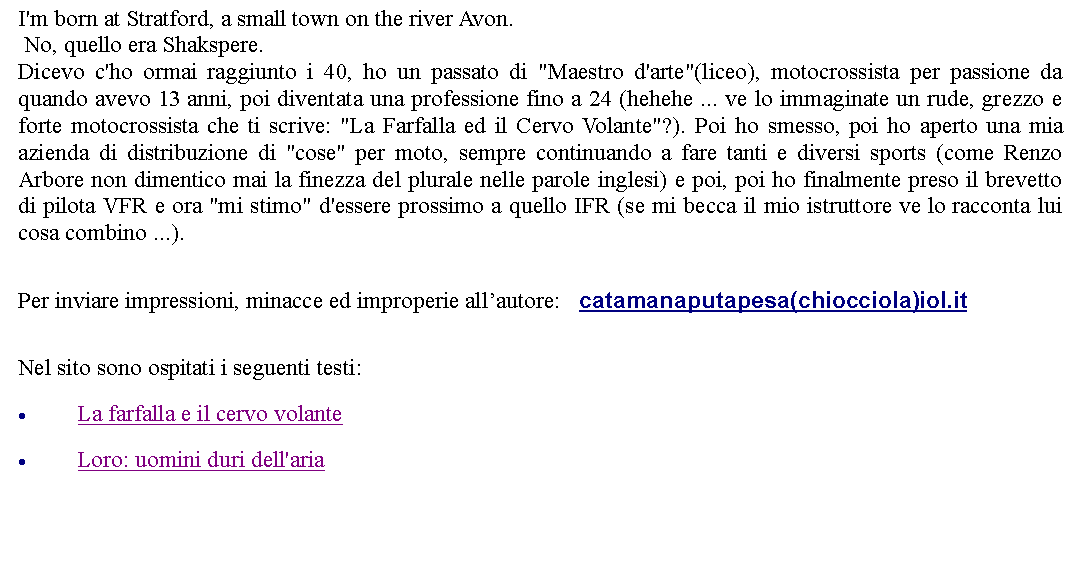 Casella di testo: I'm born at Stratford, a small town on the river Avon. No, quello era Shakspere.Dicevo c'ho ormai raggiunto i 40, ho un passato di "Maestro d'arte"(liceo), motocrossista per passione da quando avevo 13 anni, poi diventata una professione fino a 24 (hehehe ... ve lo immaginate un rude, grezzo e forte motocrossista che ti scrive: "La Farfalla ed il Cervo Volante"?). Poi ho smesso, poi ho aperto una mia azienda di distribuzione di "cose" per moto, sempre continuando a fare tanti e diversi sports (come Renzo Arbore non dimentico mai la finezza del plurale nelle parole inglesi) e poi, poi ho finalmente preso il brevetto di pilota VFR e ora "mi stimo" d'essere prossimo a quello IFR (se mi becca il mio istruttore ve lo racconta lui cosa combino ...). Per inviare impressioni, minacce ed improperie allautore:    catamanaputapesa(chiocciola)iol.it Nel sito sono ospitati i seguenti testi:La farfalla e il cervo volanteLoro: uomini duri dell'aria