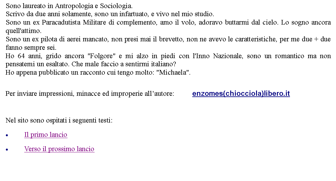 Casella di testo: Sono laureato in Antropologia e Sociologia. Scrivo da due anni solamente, sono un infartuato, e vivo nel mio studio. Sono un ex Paracadutista Militare di complemento, amo il volo, adoravo buttarmi dal cielo. Lo sogno ancora quell'attimo.Sono un ex pilota di aerei mancato, non presi mai il brevetto, non ne avevo le caratteristiche, per me due + due fanno sempre sei. Ho 64 anni, grido ancora "Folgore" e mi alzo in piedi con l'Inno Nazionale, sono un romantico ma non pensatemi un esaltato. Che male faccio a sentirmi italiano?Ho appena pubblicato un racconto cui tengo molto: "Michaela". Per inviare impressioni, minacce ed improperie allautore: 		enzomes(chiocciola)libero.it  Nel sito sono ospitati i seguenti testi:Il primo lancioVerso il prossimo lancio