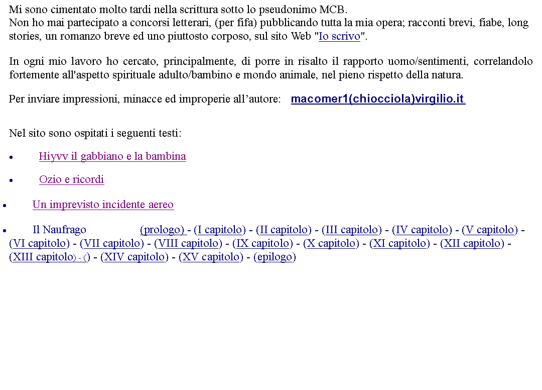 Casella di testo: Mi sono cimentato molto tardi nella scrittura sotto lo pseudonimo MCB. Non ho mai partecipato a concorsi letterari, (per fifa) pubblicando tutta la mia opera; racconti brevi, fiabe, long stories, un romanzo breve ed uno piuttosto corposo, sul sito Web "Io scrivo". In ogni mio lavoro ho cercato, principalmente, di porre in risalto il rapporto uomo/sentimenti, correlandolo fortemente all'aspetto spirituale adulto/bambino e mondo animale, nel pieno rispetto della natura. Per inviare impressioni, minacce ed improperie allautore:    macomer1(chiocciola)virgilio.it. Nel sito sono ospitati i seguenti testi:Hiyvv il gabbiano e la bambinaOzio e ricordiUn imprevisto incidente aereoIl Naufrago                  (prologo) - (I capitolo) - (II capitolo) - (III capitolo) - (IV capitolo) - (V capitolo) - (VI capitolo) - (VII capitolo) - (VIII capitolo) - (IX capitolo) - (X capitolo) - (XI capitolo) - (XII capitolo) - (XIII capitolo) - () - (XIV capitolo) - (XV capitolo) - (epilogo)