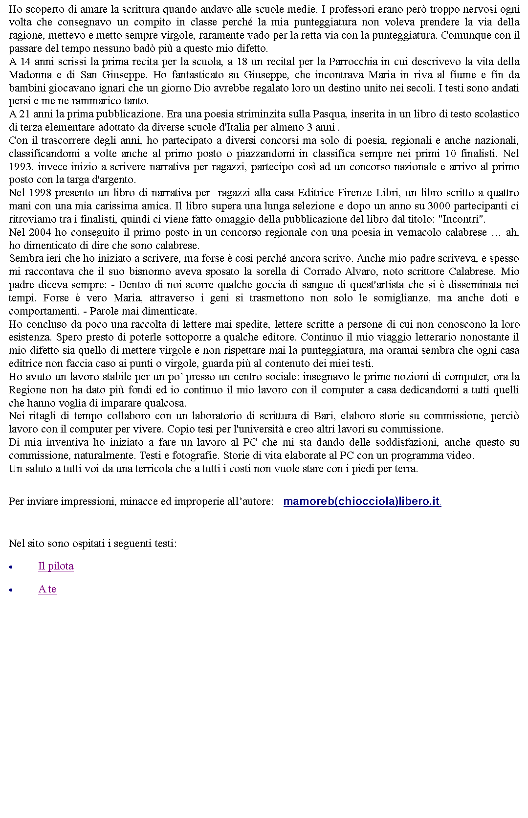 Casella di testo: Ho scoperto di amare la scrittura quando andavo alle scuole medie. I professori erano per troppo nervosi ogni volta che consegnavo un compito in classe perch la mia punteggiatura non voleva prendere la via della ragione, mettevo e metto sempre virgole, raramente vado per la retta via con la punteggiatura. Comunque con il passare del tempo nessuno bad pi a questo mio difetto.A 14 anni scrissi la prima recita per la scuola, a 18 un recital per la Parrocchia in cui descrivevo la vita della Madonna e di San Giuseppe. Ho fantasticato su Giuseppe, che incontrava Maria in riva al fiume e fin da bambini giocavano ignari che un giorno Dio avrebbe regalato loro un destino unito nei secoli. I testi sono andati persi e me ne rammarico tanto.A 21 anni la prima pubblicazione. Era una poesia striminzita sulla Pasqua, inserita in un libro di testo scolastico di terza elementare adottato da diverse scuole d'Italia per almeno 3 anni .Con il trascorrere degli anni, ho partecipato a diversi concorsi ma solo di poesia, regionali e anche nazionali, classificandomi a volte anche al primo posto o piazzandomi in classifica sempre nei primi 10 finalisti. Nel 1993, invece inizio a scrivere narrativa per ragazzi, partecipo cos ad un concorso nazionale e arrivo al primo posto con la targa d'argento. Nel 1998 presento un libro di narrativa per  ragazzi alla casa Editrice Firenze Libri, un libro scritto a quattro mani con una mia carissima amica. Il libro supera una lunga selezione e dopo un anno su 3000 partecipanti ci ritroviamo tra i finalisti, quindi ci viene fatto omaggio della pubblicazione del libro dal titolo: "Incontri".Nel 2004 ho conseguito il primo posto in un concorso regionale con una poesia in vernacolo calabrese  ah, ho dimenticato di dire che sono calabrese.Sembra ieri che ho iniziato a scrivere, ma forse  cos perch ancora scrivo. Anche mio padre scriveva, e spesso mi raccontava che il suo bisnonno aveva sposato la sorella di Corrado Alvaro, noto scrittore Calabrese. Mio padre diceva sempre: - Dentro di noi scorre qualche goccia di sangue di quest'artista che si  disseminata nei tempi. Forse  vero Maria, attraverso i geni si trasmettono non solo le somiglianze, ma anche doti e comportamenti. - Parole mai dimenticate. Ho concluso da poco una raccolta di lettere mai spedite, lettere scritte a persone di cui non conoscono la loro esistenza. Spero presto di poterle sottoporre a qualche editore. Continuo il mio viaggio letterario nonostante il mio difetto sia quello di mettere virgole e non rispettare mai la punteggiatura, ma oramai sembra che ogni casa editrice non faccia caso ai punti o virgole, guarda pi al contenuto dei miei testi. Ho avuto un lavoro stabile per un po presso un centro sociale: insegnavo le prime nozioni di computer, ora la Regione non ha dato pi fondi ed io continuo il mio lavoro con il computer a casa dedicandomi a tutti quelli che hanno voglia di imparare qualcosa.Nei ritagli di tempo collaboro con un laboratorio di scrittura di Bari, elaboro storie su commissione, perci lavoro con il computer per vivere. Copio tesi per l'universit e creo altri lavori su commissione. Di mia inventiva ho iniziato a fare un lavoro al PC che mi sta dando delle soddisfazioni, anche questo su commissione, naturalmente. Testi e fotografie. Storie di vita elaborate al PC con un programma video.Un saluto a tutti voi da una terricola che a tutti i costi non vuole stare con i piedi per terra.  Per inviare impressioni, minacce ed improperie allautore:    mamoreb(chiocciola)libero.it.  Nel sito sono ospitati i seguenti testi:Il pilotaA te