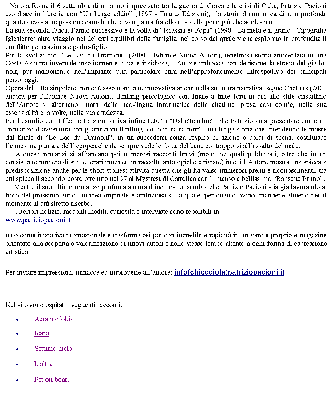 Casella di testo: Nato a Roma il 6 settembre di un anno imprecisato tra la guerra di Corea e la crisi di Cuba, Patrizio Pacioni esordisce in libreria con Un lungo addio (1997 - Taurus Edizioni),  la storia drammatica di una profonda quanto devastante passione carnale che divampa tra fratello e  sorella poco pi che adolescenti.La sua seconda fatica, lanno successivo  la volta di Iscassia et Fogu (1998 - La mela e il grano - Tipografia Iglesiente) altro viaggio nei delicati equilibri della famiglia, nel corso del quale viene esplorato in profondit il conflitto generazionale padre-figlio.Poi la svolta: con Le Lac du Dramont (2000 - Editrice Nuovi Autori), tenebrosa storia ambientata in una Costa Azzurra invernale insolitamente cupa e insidiosa, lAutore imbocca con decisione la strada del giallo-noir, pur mantenendo nellimpianto una particolare cura nellapprofondimento introspettivo dei principali personaggi.Opera del tutto singolare, nonch assolutamente innovativa anche nella struttura narrativa, segue Chatters (2001 ancora per lEditrice Nuovi Autori), thrilling psicologico con finale a tinte forti in cui allo stile cristallino dellAutore si alternano intarsi della neo-lingua informatica della chatline, presa cos com, nella sua essenzialit e, a volte, nella sua crudezza.Per lesordio con Effedue Edizioni arriva infine (2002) DalleTenebre, che Patrizio ama presentare come un romanzo davventura con guarnizioni thrilling, cotto in salsa noir: una lunga storia che, prendendo le mosse dal finale di Le Lac du Dramont, in un succedersi senza respiro di azione e colpi di scena, costituisce lennesima puntata dell epopea che da sempre vede le forze del bene contrapporsi allassalto del male.     A questi romanzi si affiancano poi numerosi racconti brevi (molti dei quali pubblicati, oltre che in un consistente numero di siti letterari internet, in raccolte antologiche e riviste) in cui lAutore mostra una spiccata predisposizione anche per le short-stories: attivit questa che gli ha valso numerosi premi e riconoscimenti, tra cui spicca il secondo posto ottenuto nel 97 al Mystfest di Cattolica con lintenso e bellissimo Ransette Primo.     Mentre il suo ultimo romanzo profuma ancora dinchiostro, sembra che Patrizio Pacioni stia gi lavorando al libro del prossimo anno, unidea originale e ambiziosa sulla quale, per quanto ovvio, mantiene almeno per il momento il pi stretto riserbo.     Ulteriori notizie, racconti inediti, curiosit e interviste sono reperibili in: www.patriziopacioni.itnato come iniziativa promozionale e trasformatosi poi con incredibile rapidit in un vero e proprio e-magazine orientato alla scoperta e valorizzazione di nuovi autori e nello stesso tempo attento a ogni forma di espressione artistica.  Per inviare impressioni, minacce ed improperie allautore: info(chiocciola)patriziopacioni.it  Nel sito sono ospitati i seguenti racconti:AeracnofobiaIcaroSettimo cieloL'altraPet on board