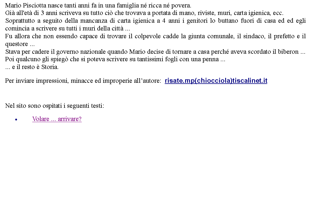Casella di testo: Mario Pisciotta nasce tanti anni fa in una famiglia n ricca n povera.Gi all'et di 3 anni scriveva su tutto ci che trovava a portata di mano, riviste, muri, carta igienica, ecc.Soprattutto a seguito della mancanza di carta igienica a 4 anni i genitori lo buttano fuori di casa ed ed egli comincia a scrivere su tutti i muri della citt ...Fu allora che non essendo capace di trovare il colpevole cadde la giunta comunale, il sindaco, il prefetto e il questore ...Stava per cadere il governo nazionale quando Mario decise di tornare a casa perch aveva scordato il biberon ...Poi qualcuno gli spieg che si poteva scrivere su tantissimi fogli con una penna ...... e il resto  Storia. Per inviare impressioni, minacce ed improperie allautore:  risate.mp(chiocciola)tiscalinet.it  Nel sito sono ospitati i seguenti testi:Volare ... arrivare?