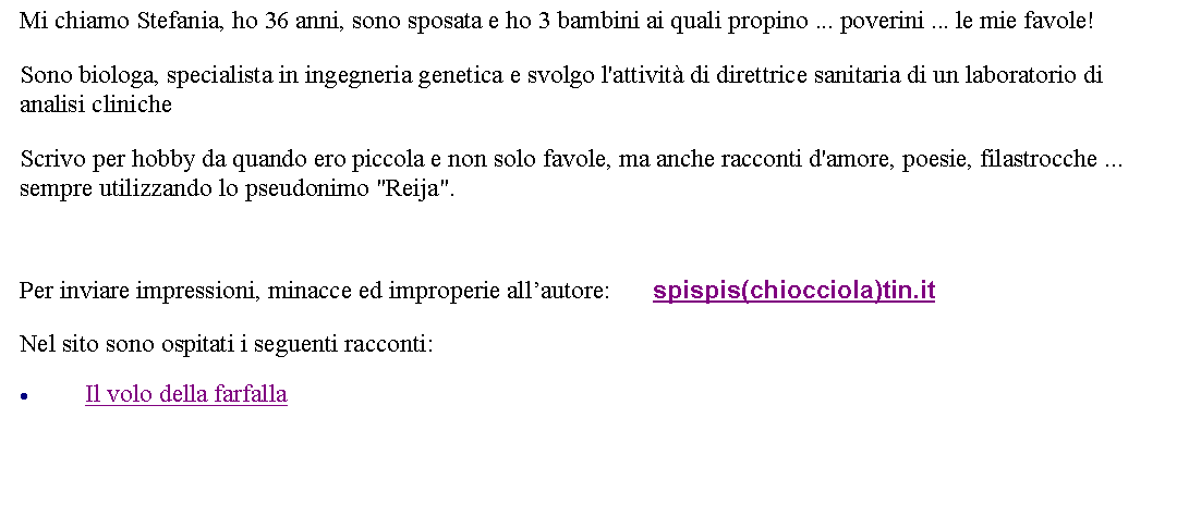 Casella di testo: Mi chiamo Stefania, ho 36 anni, sono sposata e ho 3 bambini ai quali propino ... poverini ... le mie favole! Sono biologa, specialista in ingegneria genetica e svolgo l'attivit di direttrice sanitaria di un laboratorio di analisi clinicheScrivo per hobby da quando ero piccola e non solo favole, ma anche racconti d'amore, poesie, filastrocche ... sempre utilizzando lo pseudonimo "Reija". Per inviare impressioni, minacce ed improperie allautore:       spispis(chiocciola)tin.itNel sito sono ospitati i seguenti racconti:Il volo della farfalla