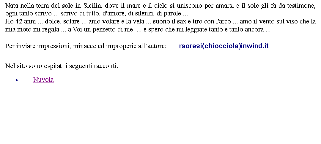 Casella di testo: Nata nella terra del sole in Sicilia, dove il mare e il cielo si uniscono per amarsi e il sole gli fa da testimone, ogni tanto scrivo ... scrivo di tutto, d'amore, di silenzi, di parole ...Ho 42 anni ... dolce, solare ... amo volare e la vela ... suono il sax e tiro con l'arco ... amo il vento sul viso che la mia moto mi regala ... a Voi un pezzetto di me  ... e spero che mi leggiate tanto e tanto ancora ...  Per inviare impressioni, minacce ed improperie allautore:       rsoresi(chiocciola)inwind.it Nel sito sono ospitati i seguenti racconti:Nuvola