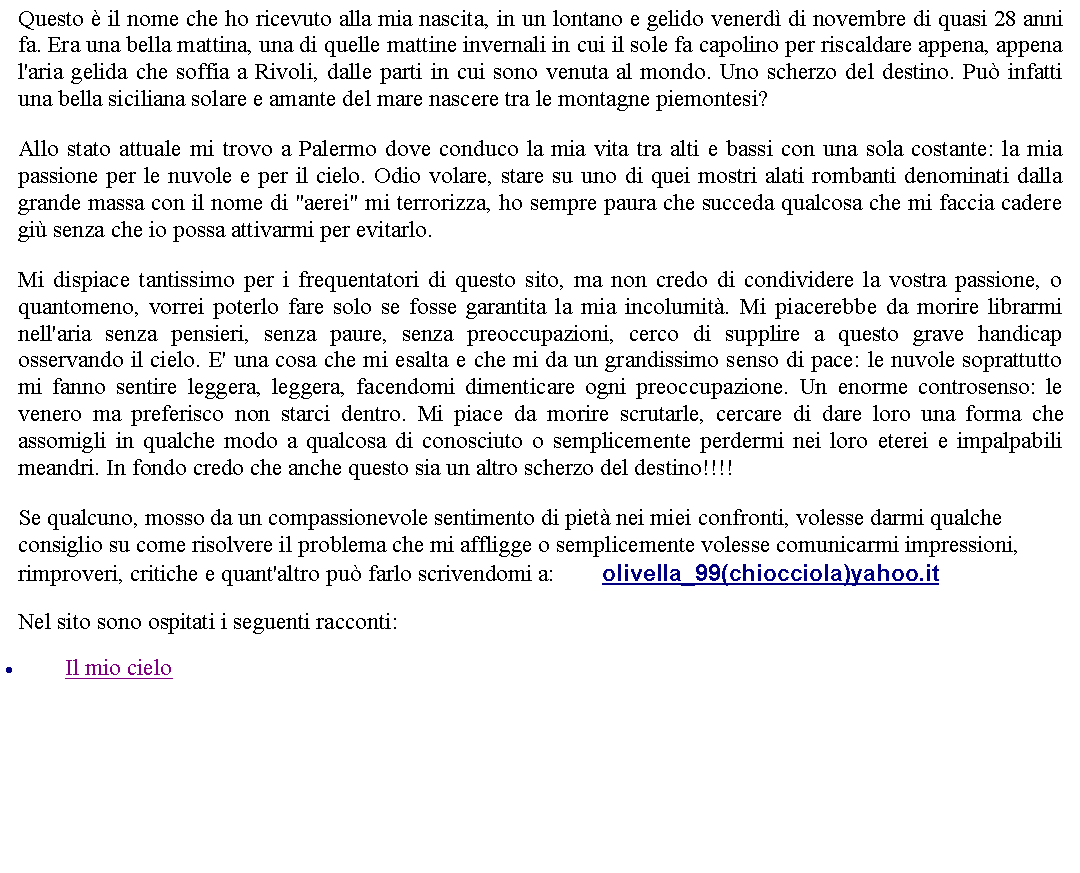 Casella di testo: Questo  il nome che ho ricevuto alla mia nascita, in un lontano e gelido venerd di novembre di quasi 28 anni fa. Era una bella mattina, una di quelle mattine invernali in cui il sole fa capolino per riscaldare appena, appena l'aria gelida che soffia a Rivoli, dalle parti in cui sono venuta al mondo. Uno scherzo del destino. Pu infatti una bella siciliana solare e amante del mare nascere tra le montagne piemontesi? Allo stato attuale mi trovo a Palermo dove conduco la mia vita tra alti e bassi con una sola costante: la mia passione per le nuvole e per il cielo. Odio volare, stare su uno di quei mostri alati rombanti denominati dalla grande massa con il nome di "aerei" mi terrorizza, ho sempre paura che succeda qualcosa che mi faccia cadere gi senza che io possa attivarmi per evitarlo. Mi dispiace tantissimo per i frequentatori di questo sito, ma non credo di condividere la vostra passione, o quantomeno, vorrei poterlo fare solo se fosse garantita la mia incolumit. Mi piacerebbe da morire librarmi nell'aria senza pensieri, senza paure, senza preoccupazioni, cerco di supplire a questo grave handicap osservando il cielo. E' una cosa che mi esalta e che mi da un grandissimo senso di pace: le nuvole soprattutto mi fanno sentire leggera, leggera, facendomi dimenticare ogni preoccupazione. Un enorme controsenso: le venero ma preferisco non starci dentro. Mi piace da morire scrutarle, cercare di dare loro una forma che assomigli in qualche modo a qualcosa di conosciuto o semplicemente perdermi nei loro eterei e impalpabili meandri. In fondo credo che anche questo sia un altro scherzo del destino!!!! Se qualcuno, mosso da un compassionevole sentimento di piet nei miei confronti, volesse darmi qualche consiglio su come risolvere il problema che mi affligge o semplicemente volesse comunicarmi impressioni, rimproveri, critiche e quant'altro pu farlo scrivendomi a:         olivella_99(chiocciola)yahoo.itNel sito sono ospitati i seguenti racconti:Il mio cielo