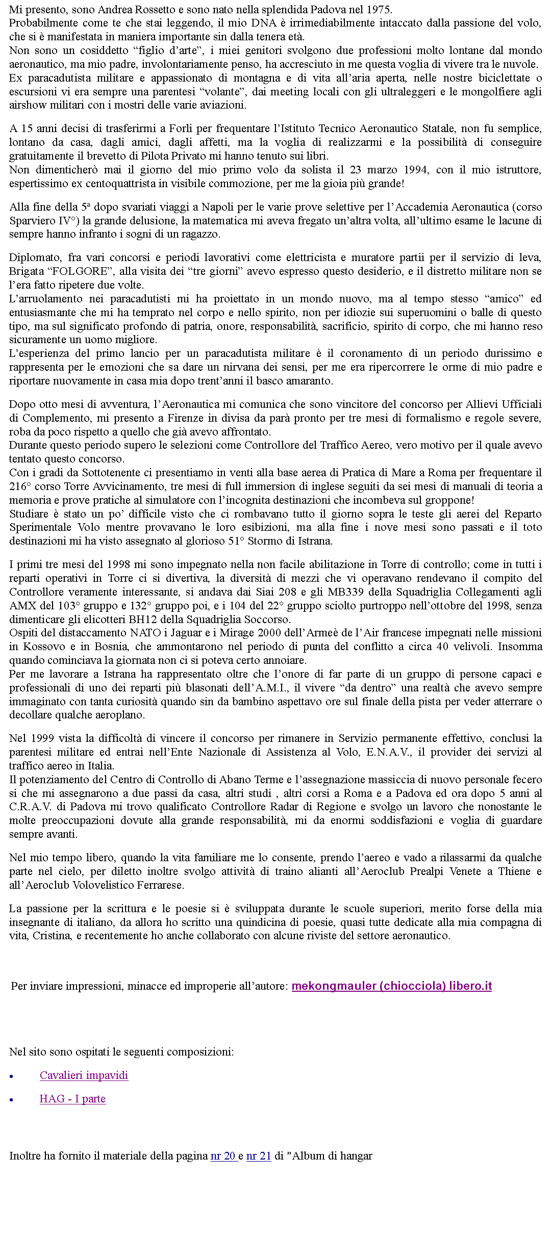 Casella di testo: Mi presento, sono Andrea Rossetto e sono nato nella splendida Padova nel 1975.Probabilmente come te che stai leggendo, il mio DNA  irrimediabilmente intaccato dalla passione del volo, che si  manifestata in maniera importante sin dalla tenera et.Non sono un cosiddetto figlio darte, i miei genitori svolgono due professioni molto lontane dal mondo aeronautico, ma mio padre, involontariamente penso, ha accresciuto in me questa voglia di vivere tra le nuvole.Ex paracadutista militare e appassionato di montagna e di vita allaria aperta, nelle nostre biciclettate o escursioni vi era sempre una parentesi volante, dai meeting locali con gli ultraleggeri e le mongolfiere agli airshow militari con i mostri delle varie aviazioni. A 15 anni decisi di trasferirmi a Forli per frequentare lIstituto Tecnico Aeronautico Statale, non fu semplice, lontano da casa, dagli amici, dagli affetti, ma la voglia di realizzarmi e la possibilit di conseguire gratuitamente il brevetto di Pilota Privato mi hanno tenuto sui libri.Non dimenticher mai il giorno del mio primo volo da solista il 23 marzo 1994, con il mio istruttore, espertissimo ex centoquattrista in visibile commozione, per me la gioia pi grande! Alla fine della 5 dopo svariati viaggi a Napoli per le varie prove selettive per lAccademia Aeronautica (corso Sparviero IV) la grande delusione, la matematica mi aveva fregato unaltra volta, allultimo esame le lacune di sempre hanno infranto i sogni di un ragazzo. Diplomato, fra vari concorsi e periodi lavorativi come elettricista e muratore partii per il servizio di leva, Brigata FOLGORE, alla visita dei tre giorni avevo espresso questo desiderio, e il distretto militare non se lera fatto ripetere due volte.Larruolamento nei paracadutisti mi ha proiettato in un mondo nuovo, ma al tempo stesso amico ed entusiasmante che mi ha temprato nel corpo e nello spirito, non per idiozie sui superuomini o balle di questo tipo, ma sul significato profondo di patria, onore, responsabilit, sacrificio, spirito di corpo, che mi hanno reso sicuramente un uomo migliore.Lesperienza del primo lancio per un paracadutista militare  il coronamento di un periodo durissimo e rappresenta per le emozioni che sa dare un nirvana dei sensi, per me era ripercorrere le orme di mio padre e riportare nuovamente in casa mia dopo trentanni il basco amaranto. Dopo otto mesi di avventura, lAeronautica mi comunica che sono vincitore del concorso per Allievi Ufficiali di Complemento, mi presento a Firenze in divisa da par pronto per tre mesi di formalismo e regole severe, roba da poco rispetto a quello che gi avevo affrontato.Durante questo periodo supero le selezioni come Controllore del Traffico Aereo, vero motivo per il quale avevo tentato questo concorso.Con i gradi da Sottotenente ci presentiamo in venti alla base aerea di Pratica di Mare a Roma per frequentare il 216 corso Torre Avvicinamento, tre mesi di full immersion di inglese seguiti da sei mesi di manuali di teoria a memoria e prove pratiche al simulatore con lincognita destinazioni che incombeva sul groppone!Studiare  stato un po difficile visto che ci rombavano tutto il giorno sopra le teste gli aerei del Reparto Sperimentale Volo mentre provavano le loro esibizioni, ma alla fine i nove mesi sono passati e il toto destinazioni mi ha visto assegnato al glorioso 51 Stormo di Istrana. I primi tre mesi del 1998 mi sono impegnato nella non facile abilitazione in Torre di controllo; come in tutti i reparti operativi in Torre ci si divertiva, la diversit di mezzi che vi operavano rendevano il compito del Controllore veramente interessante, si andava dai Siai 208 e gli MB339 della Squadriglia Collegamenti agli AMX del 103 gruppo e 132 gruppo poi, e i 104 del 22 gruppo sciolto purtroppo nellottobre del 1998, senza dimenticare gli elicotteri BH12 della Squadriglia Soccorso.Ospiti del distaccamento NATO i Jaguar e i Mirage 2000 dellArme de lAir francese impegnati nelle missioni in Kossovo e in Bosnia, che ammontarono nel periodo di punta del conflitto a circa 40 velivoli. Insomma quando cominciava la giornata non ci si poteva certo annoiare.Per me lavorare a Istrana ha rappresentato oltre che lonore di far parte di un gruppo di persone capaci e professionali di uno dei reparti pi blasonati dellA.M.I., il vivere da dentro una realt che avevo sempre immaginato con tanta curiosit quando sin da bambino aspettavo ore sul finale della pista per veder atterrare o decollare qualche aeroplano. Nel 1999 vista la difficolt di vincere il concorso per rimanere in Servizio permanente effettivo, conclusi la parentesi militare ed entrai nellEnte Nazionale di Assistenza al Volo, E.N.A.V., il provider dei servizi al traffico aereo in Italia.Il potenziamento del Centro di Controllo di Abano Terme e lassegnazione massiccia di nuovo personale fecero si che mi assegnarono a due passi da casa, altri studi , altri corsi a Roma e a Padova ed ora dopo 5 anni al C.R.A.V. di Padova mi trovo qualificato Controllore Radar di Regione e svolgo un lavoro che nonostante le molte preoccupazioni dovute alla grande responsabilit, mi da enormi soddisfazioni e voglia di guardare sempre avanti. Nel mio tempo libero, quando la vita familiare me lo consente, prendo laereo e vado a rilassarmi da qualche parte nel cielo, per diletto inoltre svolgo attivit di traino alianti allAeroclub Prealpi Venete a Thiene e allAeroclub Volovelistico Ferrarese. La passione per la scrittura e le poesie si  sviluppata durante le scuole superiori, merito forse della mia insegnante di italiano, da allora ho scritto una quindicina di poesie, quasi tutte dedicate alla mia compagna di vita, Cristina, e recentemente ho anche collaborato con alcune riviste del settore aeronautico.   Per inviare impressioni, minacce ed improperie allautore: mekongmauler (chiocciola) libero.it Nel sito sono ospitati le seguenti composizioni:Cavalieri impavidiHAG - I parte Inoltre ha fornito il materiale della pagina nr 20 e nr 21 di "Album di hangar