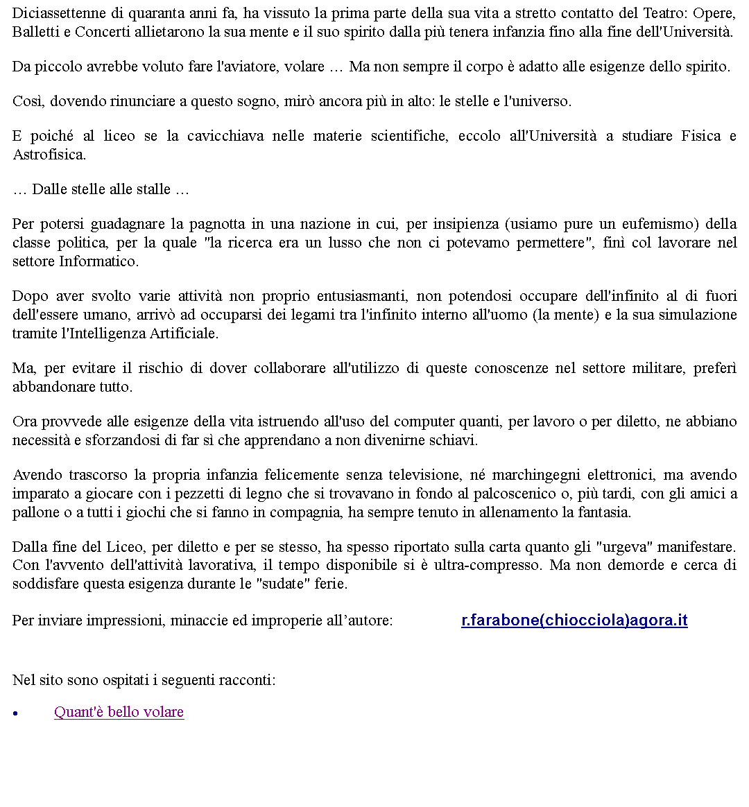 Casella di testo: Diciassettenne di quaranta anni fa, ha vissuto la prima parte della sua vita a stretto contatto del Teatro: Opere, Balletti e Concerti allietarono la sua mente e il suo spirito dalla pi tenera infanzia fino alla fine dell'Universit.Da piccolo avrebbe voluto fare l'aviatore, volare  Ma non sempre il corpo  adatto alle esigenze dello spirito.Cos, dovendo rinunciare a questo sogno, mir ancora pi in alto: le stelle e l'universo.E poich al liceo se la cavicchiava nelle materie scientifiche, eccolo all'Universit a studiare Fisica e Astrofisica. Dalle stelle alle stalle Per potersi guadagnare la pagnotta in una nazione in cui, per insipienza (usiamo pure un eufemismo) della classe politica, per la quale "la ricerca era un lusso che non ci potevamo permettere", fin col lavorare nel settore Informatico.Dopo aver svolto varie attivit non proprio entusiasmanti, non potendosi occupare dell'infinito al di fuori dell'essere umano, arriv ad occuparsi dei legami tra l'infinito interno all'uomo (la mente) e la sua simulazione tramite l'Intelligenza Artificiale.Ma, per evitare il rischio di dover collaborare all'utilizzo di queste conoscenze nel settore militare, prefer abbandonare tutto.Ora provvede alle esigenze della vita istruendo all'uso del computer quanti, per lavoro o per diletto, ne abbiano necessit e sforzandosi di far s che apprendano a non divenirne schiavi.Avendo trascorso la propria infanzia felicemente senza televisione, n marchingegni elettronici, ma avendo imparato a giocare con i pezzetti di legno che si trovavano in fondo al palcoscenico o, pi tardi, con gli amici a pallone o a tutti i giochi che si fanno in compagnia, ha sempre tenuto in allenamento la fantasia.Dalla fine del Liceo, per diletto e per se stesso, ha spesso riportato sulla carta quanto gli "urgeva" manifestare. Con l'avvento dell'attivit lavorativa, il tempo disponibile si  ultra-compresso. Ma non demorde e cerca di soddisfare questa esigenza durante le "sudate" ferie.Per inviare impressioni, minaccie ed improperie allautore: 		r.farabone(chiocciola)agora.it Nel sito sono ospitati i seguenti racconti:Quant' bello volare