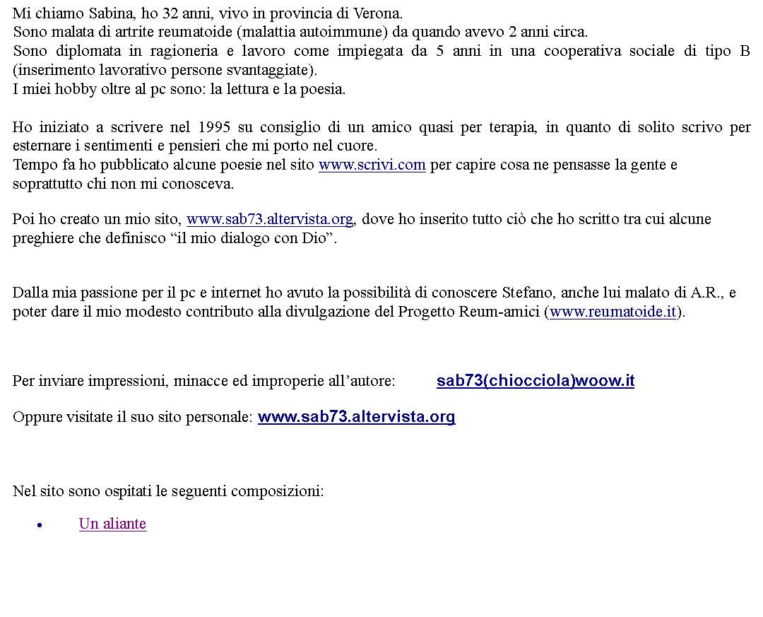 Casella di testo: Mi chiamo Sabina, ho 32 anni, vivo in provincia di Verona.Sono malata di artrite reumatoide (malattia autoimmune) da quando avevo 2 anni circa.Sono diplomata in ragioneria e lavoro come impiegata da 5 anni in una cooperativa sociale di tipo B (inserimento lavorativo persone svantaggiate).I miei hobby oltre al pc sono: la lettura e la poesia. Ho iniziato a scrivere nel 1995 su consiglio di un amico quasi per terapia, in quanto di solito scrivo per esternare i sentimenti e pensieri che mi porto nel cuore.Tempo fa ho pubblicato alcune poesie nel sito www.scrivi.com per capire cosa ne pensasse la gente e soprattutto chi non mi conosceva.Poi ho creato un mio sito, www.sab73.altervista.org, dove ho inserito tutto ci che ho scritto tra cui alcune preghiere che definisco il mio dialogo con Dio. Dalla mia passione per il pc e internet ho avuto la possibilit di conoscere Stefano, anche lui malato di A.R., e poter dare il mio modesto contributo alla divulgazione del Progetto Reum-amici (www.reumatoide.it).  Per inviare impressioni, minacce ed improperie allautore: 		sab73(chiocciola)woow.itOppure visitate il suo sito personale: www.sab73.altervista.org   Nel sito sono ospitati le seguenti composizioni:Un aliante