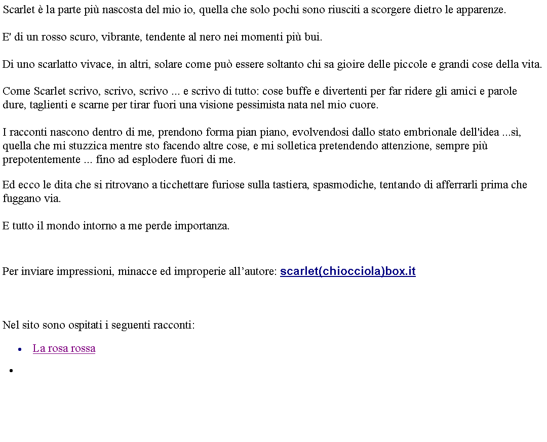 Casella di testo: Scarlet  la parte pi nascosta del mio io, quella che solo pochi sono riusciti a scorgere dietro le apparenze. E' di un rosso scuro, vibrante, tendente al nero nei momenti pi bui. Di uno scarlatto vivace, in altri, solare come pu essere soltanto chi sa gioire delle piccole e grandi cose della vita. Come Scarlet scrivo, scrivo, scrivo ... e scrivo di tutto: cose buffe e divertenti per far ridere gli amici e parole dure, taglienti e scarne per tirar fuori una visione pessimista nata nel mio cuore. I racconti nascono dentro di me, prendono forma pian piano, evolvendosi dallo stato embrionale dell'idea ...s, quella che mi stuzzica mentre sto facendo altre cose, e mi solletica pretendendo attenzione, sempre pi prepotentemente ... fino ad esplodere fuori di me. Ed ecco le dita che si ritrovano a ticchettare furiose sulla tastiera, spasmodiche, tentando di afferrarli prima che fuggano via.E tutto il mondo intorno a me perde importanza.   Per inviare impressioni, minacce ed improperie allautore: scarlet(chiocciola)box.it  Nel sito sono ospitati i seguenti racconti:La rosa rossa 