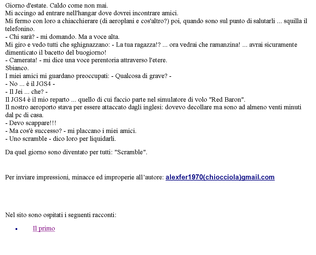 Casella di testo: Giorno d'estate. Caldo come non mai.Mi accingo ad entrare nell'hangar dove dovrei incontrare amici.Mi fermo con loro a chiacchierare (di aeroplani e cos'altro?) poi, quando sono sul punto di salutarli ... squilla il telefonino.- Chi sar? - mi domando. Ma a voce alta.Mi giro e vedo tutti che sghignazzano: - La tua ragazza!? ... ora vedrai che ramanzina! ... avrai sicuramente dimenticato il bacetto del buogiorno!- Camerata! - mi dice una voce perentoria attraverso l'etere.Sbianco.I miei amici mi guardano preoccupati: - Qualcosa di grave? -- No ...  il JGS4 -- Il Jei ... che? -Il JGS4  il mio reparto ... quello di cui faccio parte nel simulatore di volo "Red Baron".Il nostro aeroporto stava per essere attaccato dagli inglesi: dovevo decollare ma sono ad almeno venti minuti dal pc di casa. - Devo scappare!!!- Ma cos' successo? - mi placcano i miei amici.- Uno scramble - dico loro per liquidarli. Da quel giorno sono diventato per tutti: "Scramble".   Per inviare impressioni, minacce ed improperie allautore: alexfer1970(chiocciola)gmail.com  Nel sito sono ospitati i seguenti racconti:Il primo