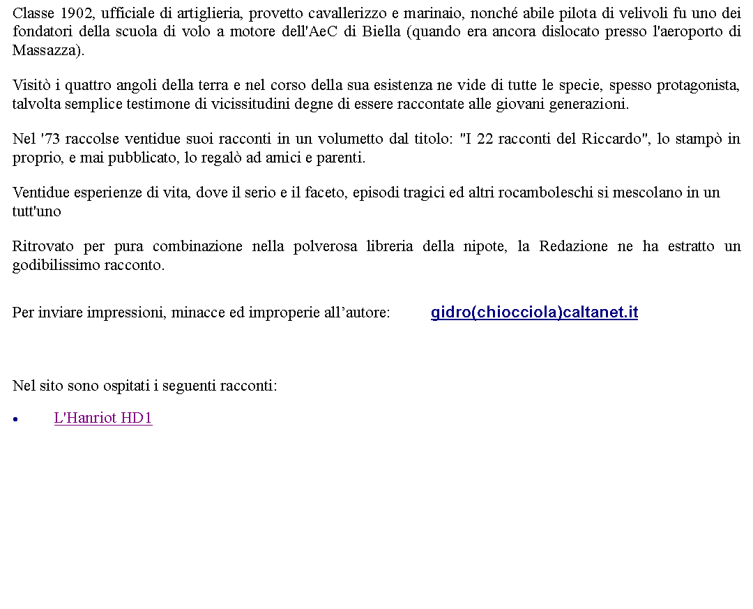 Casella di testo: Classe 1902, ufficiale di artiglieria, provetto cavallerizzo e marinaio, nonch abile pilota di velivoli fu uno dei fondatori della scuola di volo a motore dell'AeC di Biella (quando era ancora dislocato presso l'aeroporto di Massazza).  Visit i quattro angoli della terra e nel corso della sua esistenza ne vide di tutte le specie, spesso protagonista, talvolta semplice testimone di vicissitudini degne di essere raccontate alle giovani generazioni. Nel '73 raccolse ventidue suoi racconti in un volumetto dal titolo: "I 22 racconti del Riccardo", lo stamp in proprio, e mai pubblicato, lo regal ad amici e parenti.  Ventidue esperienze di vita, dove il serio e il faceto, episodi tragici ed altri rocamboleschi si mescolano in un tutt'unoRitrovato per pura combinazione nella polverosa libreria della nipote, la Redazione ne ha estratto un godibilissimo racconto. Per inviare impressioni, minacce ed improperie allautore: 		gidro(chiocciola)caltanet.it  Nel sito sono ospitati i seguenti racconti:L'Hanriot HD1