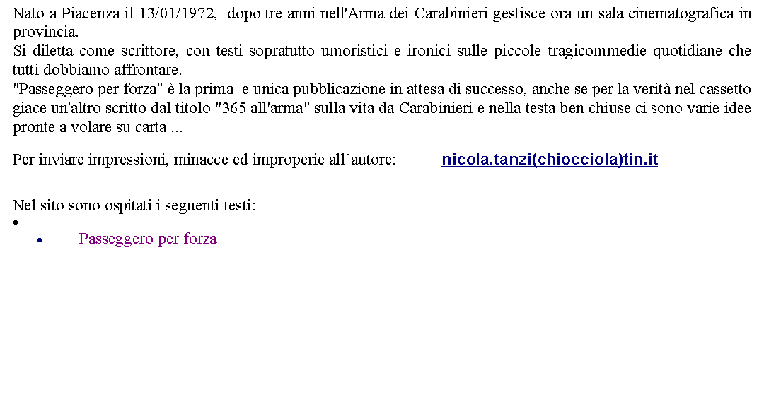 Casella di testo: Nato a Piacenza il 13/01/1972,  dopo tre anni nell'Arma dei Carabinieri gestisce ora un sala cinematografica in provincia. Si diletta come scrittore, con testi sopratutto umoristici e ironici sulle piccole tragicommedie quotidiane che tutti dobbiamo affrontare. "Passeggero per forza"  la prima  e unica pubblicazione in attesa di successo, anche se per la verit nel cassetto giace un'altro scritto dal titolo "365 all'arma" sulla vita da Carabinieri e nella testa ben chiuse ci sono varie idee pronte a volare su carta ...      Per inviare impressioni, minacce ed improperie allautore: 		 nicola.tanzi(chiocciola)tin.it  Nel sito sono ospitati i seguenti testi:Passeggero per forza