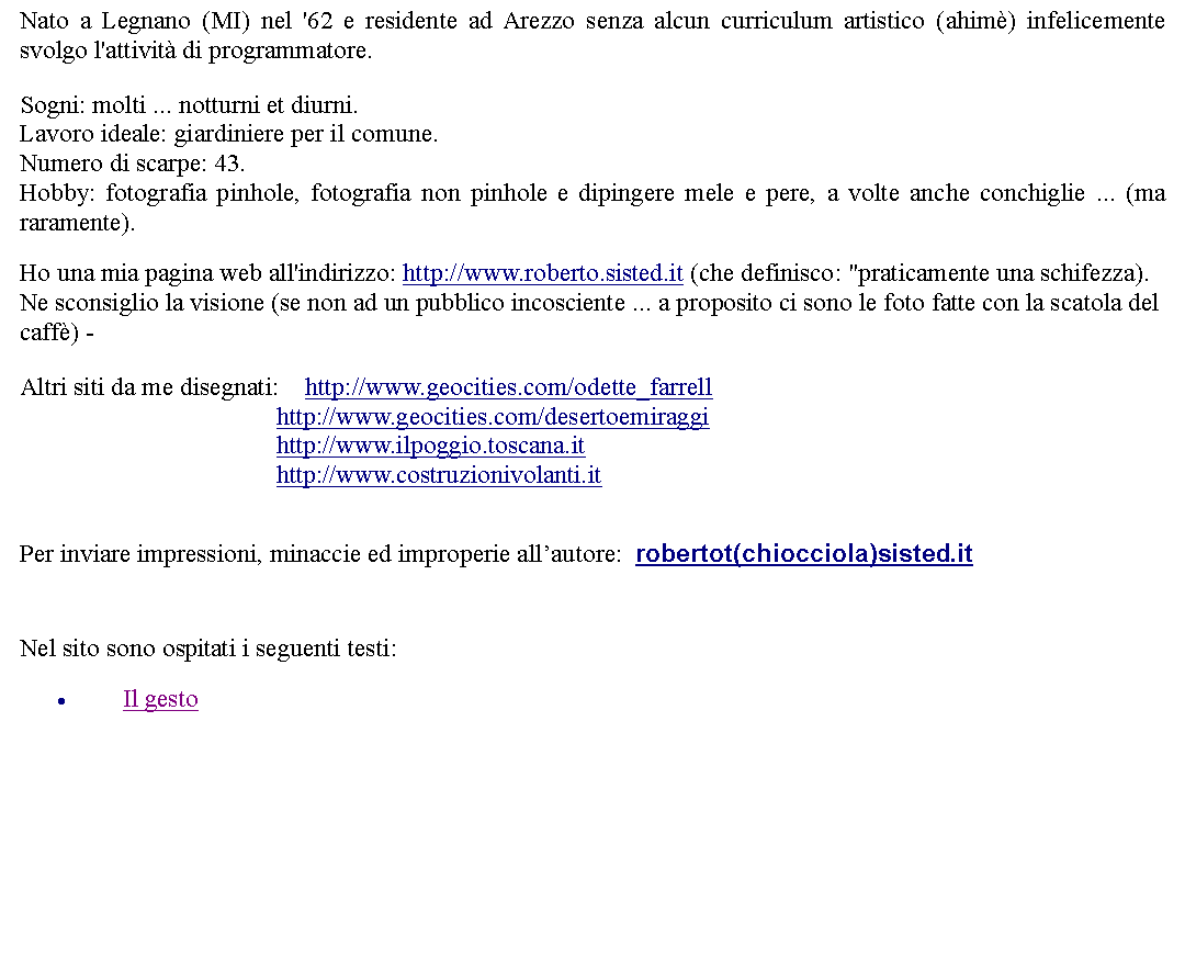 Casella di testo: Nato a Legnano (MI) nel '62 e residente ad Arezzo senza alcun curriculum artistico (ahim) infelicemente svolgo l'attivit di programmatore.Sogni: molti ... notturni et diurni.Lavoro ideale: giardiniere per il comune.Numero di scarpe: 43.Hobby: fotografia pinhole, fotografia non pinhole e dipingere mele e pere, a volte anche conchiglie ... (ma raramente). Ho una mia pagina web all'indirizzo: http://www.roberto.sisted.it (che definisco: "praticamente una schifezza). Ne sconsiglio la visione (se non ad un pubblico incosciente ... a proposito ci sono le foto fatte con la scatola del caff) -Altri siti da me disegnati:    http://www.geocities.com/odette_farrell
                                        http://www.geocities.com/desertoemiraggi
                                        http://www.ilpoggio.toscana.it
                                        http://www.costruzionivolanti.it Per inviare impressioni, minaccie ed improperie allautore:  robertot(chiocciola)sisted.it  Nel sito sono ospitati i seguenti testi:Il gesto