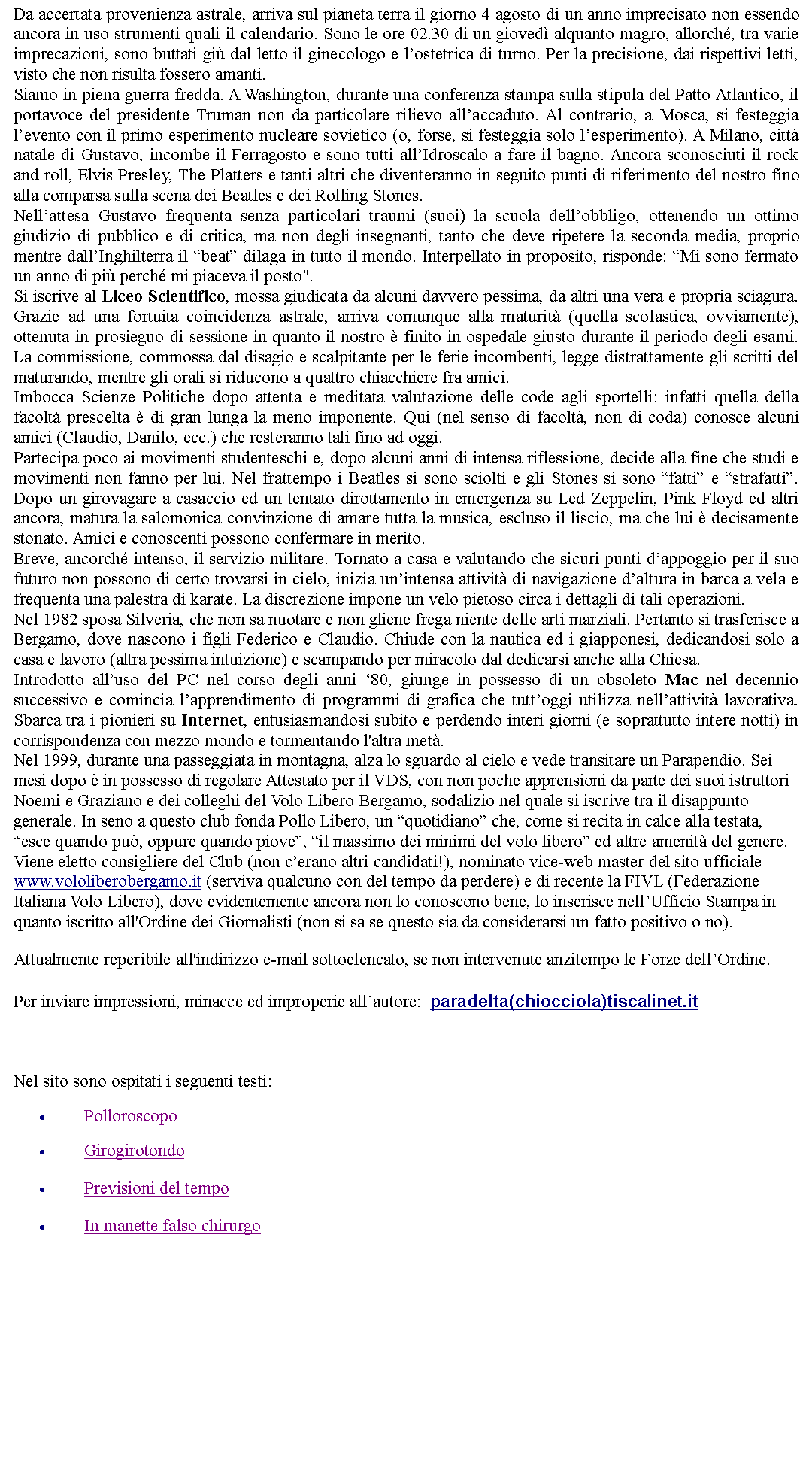 Casella di testo: Da accertata provenienza astrale, arriva sul pianeta terra il giorno 4 agosto di un anno imprecisato non essendo ancora in uso strumenti quali il calendario. Sono le ore 02.30 di un gioved alquanto magro, allorch, tra varie imprecazioni, sono buttati gi dal letto il ginecologo e lostetrica di turno. Per la precisione, dai rispettivi letti, visto che non risulta fossero amanti.Siamo in piena guerra fredda. A Washington, durante una conferenza stampa sulla stipula del Patto Atlantico, il portavoce del presidente Truman non da particolare rilievo allaccaduto. Al contrario, a Mosca, si festeggia levento con il primo esperimento nucleare sovietico (o, forse, si festeggia solo lesperimento). A Milano, citt natale di Gustavo, incombe il Ferragosto e sono tutti allIdroscalo a fare il bagno. Ancora sconosciuti il rock and roll, Elvis Presley, The Platters e tanti altri che diventeranno in seguito punti di riferimento del nostro fino alla comparsa sulla scena dei Beatles e dei Rolling Stones.Nellattesa Gustavo frequenta senza particolari traumi (suoi) la scuola dellobbligo, ottenendo un ottimo giudizio di pubblico e di critica, ma non degli insegnanti, tanto che deve ripetere la seconda media, proprio mentre dallInghilterra il beat dilaga in tutto il mondo. Interpellato in proposito, risponde: Mi sono fermato un anno di pi perch mi piaceva il posto".Si iscrive al Liceo Scientifico, mossa giudicata da alcuni davvero pessima, da altri una vera e propria sciagura. Grazie ad una fortuita coincidenza astrale, arriva comunque alla maturit (quella scolastica, ovviamente), ottenuta in prosieguo di sessione in quanto il nostro  finito in ospedale giusto durante il periodo degli esami. La commissione, commossa dal disagio e scalpitante per le ferie incombenti, legge distrattamente gli scritti del maturando, mentre gli orali si riducono a quattro chiacchiere fra amici.Imbocca Scienze Politiche dopo attenta e meditata valutazione delle code agli sportelli: infatti quella della facolt prescelta  di gran lunga la meno imponente. Qui (nel senso di facolt, non di coda) conosce alcuni amici (Claudio, Danilo, ecc.) che resteranno tali fino ad oggi.Partecipa poco ai movimenti studenteschi e, dopo alcuni anni di intensa riflessione, decide alla fine che studi e movimenti non fanno per lui. Nel frattempo i Beatles si sono sciolti e gli Stones si sono fatti e strafatti. Dopo un girovagare a casaccio ed un tentato dirottamento in emergenza su Led Zeppelin, Pink Floyd ed altri ancora, matura la salomonica convinzione di amare tutta la musica, escluso il liscio, ma che lui  decisamente stonato. Amici e conoscenti possono confermare in merito.Breve, ancorch intenso, il servizio militare. Tornato a casa e valutando che sicuri punti dappoggio per il suo futuro non possono di certo trovarsi in cielo, inizia unintensa attivit di navigazione daltura in barca a vela e frequenta una palestra di karate. La discrezione impone un velo pietoso circa i dettagli di tali operazioni.Nel 1982 sposa Silveria, che non sa nuotare e non gliene frega niente delle arti marziali. Pertanto si trasferisce a Bergamo, dove nascono i figli Federico e Claudio. Chiude con la nautica ed i giapponesi, dedicandosi solo a casa e lavoro (altra pessima intuizione) e scampando per miracolo dal dedicarsi anche alla Chiesa.Introdotto alluso del PC nel corso degli anni 80, giunge in possesso di un obsoleto Mac nel decennio successivo e comincia lapprendimento di programmi di grafica che tuttoggi utilizza nellattivit lavorativa. Sbarca tra i pionieri su Internet, entusiasmandosi subito e perdendo interi giorni (e soprattutto intere notti) in corrispondenza con mezzo mondo e tormentando l'altra met.Nel 1999, durante una passeggiata in montagna, alza lo sguardo al cielo e vede transitare un Parapendio. Sei mesi dopo  in possesso di regolare Attestato per il VDS, con non poche apprensioni da parte dei suoi istruttori Noemi e Graziano e dei colleghi del Volo Libero Bergamo, sodalizio nel quale si iscrive tra il disappunto generale. In seno a questo club fonda Pollo Libero, un quotidiano che, come si recita in calce alla testata, esce quando pu, oppure quando piove, il massimo dei minimi del volo libero ed altre amenit del genere. Viene eletto consigliere del Club (non cerano altri candidati!), nominato vice-web master del sito ufficiale www.vololiberobergamo.it (serviva qualcuno con del tempo da perdere) e di recente la FIVL (Federazione Italiana Volo Libero), dove evidentemente ancora non lo conoscono bene, lo inserisce nellUfficio Stampa in quanto iscritto all'Ordine dei Giornalisti (non si sa se questo sia da considerarsi un fatto positivo o no).Attualmente reperibile all'indirizzo e-mail sottoelencato, se non intervenute anzitempo le Forze dellOrdine. Per inviare impressioni, minacce ed improperie allautore:  paradelta(chiocciola)tiscalinet.it   Nel sito sono ospitati i seguenti testi:PolloroscopoGirogirotondoPrevisioni del tempoIn manette falso chirurgo
