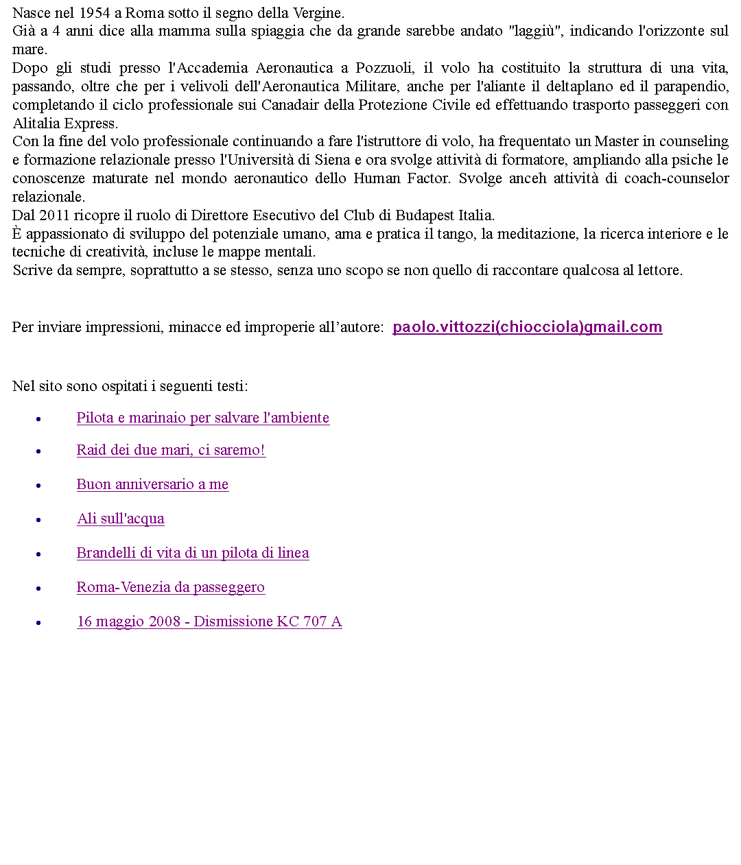 Casella di testo: Nasce nel 1954 a Roma sotto il segno della Vergine.Gi a 4 anni dice alla mamma sulla spiaggia che da grande sarebbe andato "laggi", indicando l'orizzonte sul mare.Dopo gli studi presso l'Accademia Aeronautica a Pozzuoli, il volo ha costituito la struttura di una vita, passando, oltre che per i velivoli dell'Aeronautica Militare, anche per l'aliante il deltaplano ed il parapendio, completando il ciclo professionale sui Canadair della Protezione Civile ed effettuando trasporto passeggeri con Alitalia Express.Con la fine del volo professionale continuando a fare l'istruttore di volo, ha frequentato un Master in counseling e formazione relazionale presso l'Universit di Siena e ora svolge attivit di formatore, ampliando alla psiche le conoscenze maturate nel mondo aeronautico dello Human Factor. Svolge anceh attivit di coach-counselor relazionale.Dal 2011 ricopre il ruolo di Direttore Esecutivo del Club di Budapest Italia. appassionato di sviluppo del potenziale umano, ama e pratica il tango, la meditazione, la ricerca interiore e le tecniche di creativit, incluse le mappe mentali.Scrive da sempre, soprattutto a se stesso, senza uno scopo se non quello di raccontare qualcosa al lettore.Per inviare impressioni, minacce ed improperie allautore:  paolo.vittozzi(chiocciola)gmail.com   Nel sito sono ospitati i seguenti testi:Pilota e marinaio per salvare l'ambienteRaid dei due mari, ci saremo!Buon anniversario a meAli sull'acquaBrandelli di vita di un pilota di lineaRoma-Venezia da passeggero16 maggio 2008 - Dismissione KC 707 A