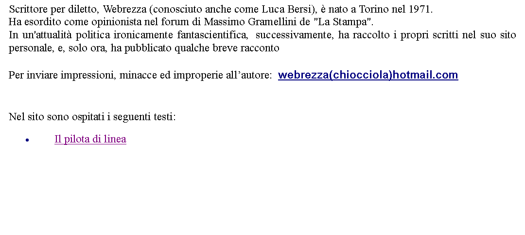 Casella di testo: Scrittore per diletto, Webrezza (conosciuto anche come Luca Bersi),  nato a Torino nel 1971. Ha esordito come opinionista nel forum di Massimo Gramellini de "La Stampa". In un'attualit politica ironicamente fantascientifica,  successivamente, ha raccolto i propri scritti nel suo sito personale, e, solo ora, ha pubblicato qualche breve racconto Per inviare impressioni, minacce ed improperie allautore:  webrezza(chiocciola)hotmail.com   Nel sito sono ospitati i seguenti testi:Il pilota di linea