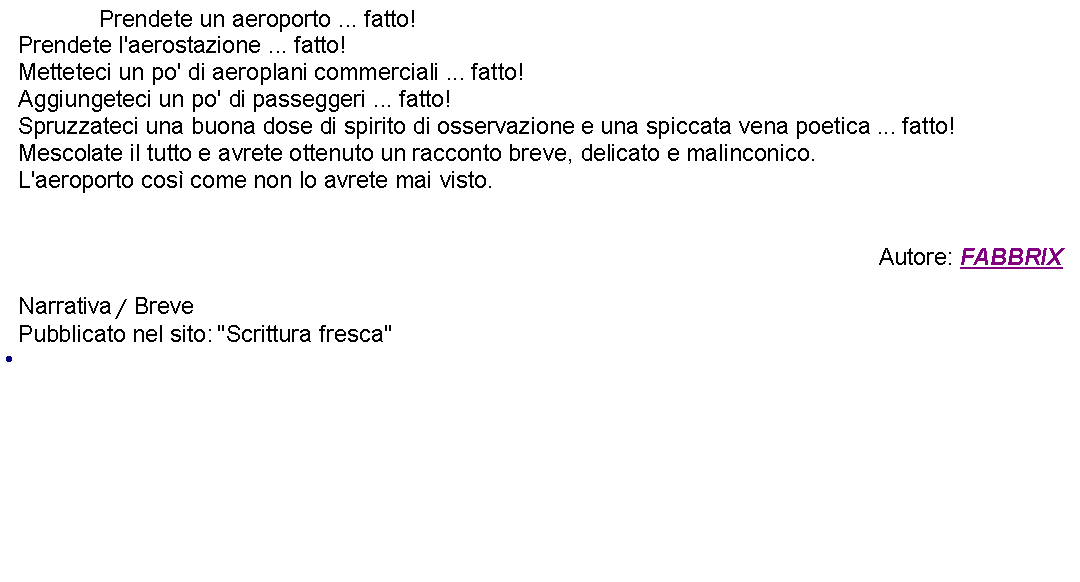 Casella di testo: 		Prendete un aeroporto ... fatto!Prendete l'aerostazione ... fatto!Metteteci un po' di aeroplani commerciali ... fatto!Aggiungeteci un po' di passeggeri ... fatto!Spruzzateci una buona dose di spirito di osservazione e una spiccata vena poetica ... fatto!Mescolate il tutto e avrete ottenuto un racconto breve, delicato e malinconico.L'aeroporto cos come non lo avrete mai visto.Autore: FABBRIXNarrativa / BrevePubblicato nel sito: "Scrittura fresca" 