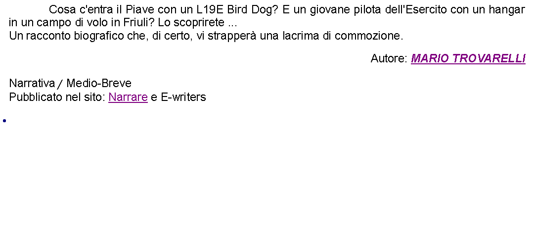 Casella di testo:  		Cosa c'entra il Piave con un L19E Bird Dog? E un giovane pilota dell'Esercito con un hangar in un campo di volo in Friuli? Lo scoprirete ...Un racconto biografico che, di certo, vi strapper una lacrima di commozione. Autore: MARIO TROVARELLINarrativa / Medio-BrevePubblicato nel sito: Narrare e E-writers 