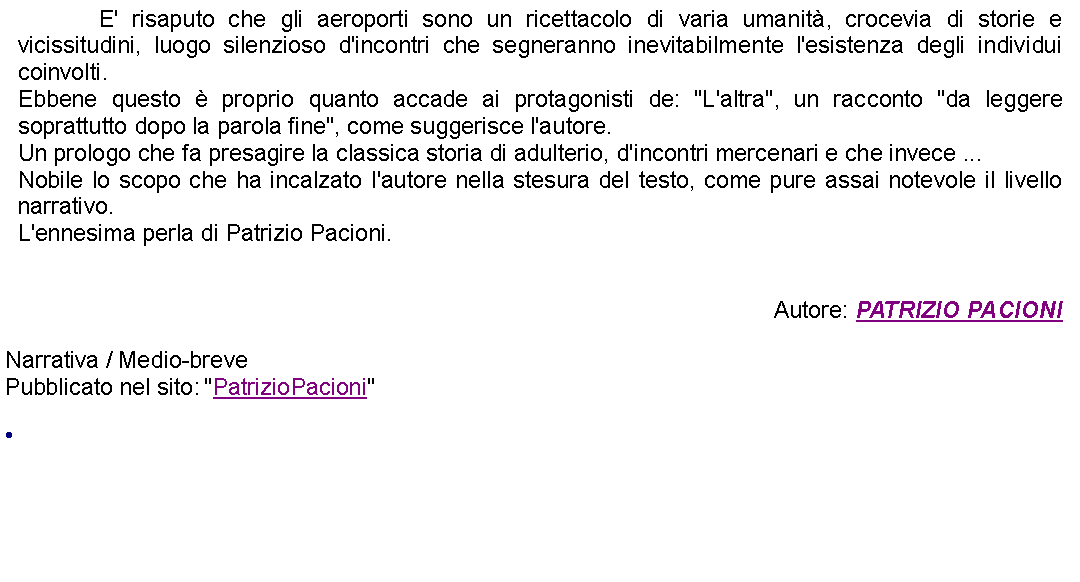 Casella di testo: 		E' risaputo che gli aeroporti sono un ricettacolo di varia umanit, crocevia di storie e vicissitudini, luogo silenzioso d'incontri che segneranno inevitabilmente l'esistenza degli individui coinvolti.Ebbene questo  proprio quanto accade ai protagonisti de: "L'altra", un racconto "da leggere soprattutto dopo la parola fine", come suggerisce l'autore.Un prologo che fa presagire la classica storia di adulterio, d'incontri mercenari e che invece ...Nobile lo scopo che ha incalzato l'autore nella stesura del testo, come pure assai notevole il livello narrativo.L'ennesima perla di Patrizio Pacioni.Autore: PATRIZIO PACIONINarrativa / Medio-breve Pubblicato nel sito: "PatrizioPacioni" 