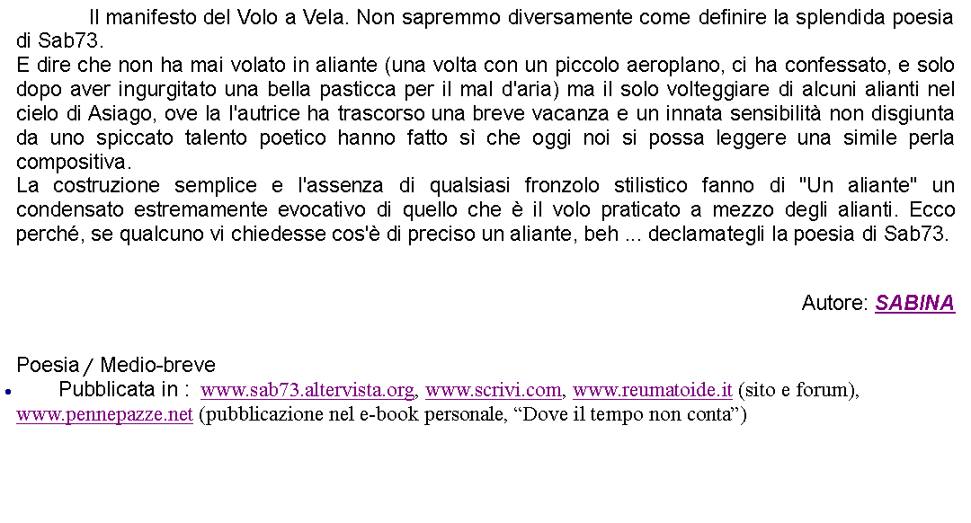 Casella di testo: 		Il manifesto del Volo a Vela. Non sapremmo diversamente come definire la splendida poesia di Sab73.E dire che non ha mai volato in aliante (una volta con un piccolo aeroplano, ci ha confessato, e solo dopo aver ingurgitato una bella pasticca per il mal d'aria) ma il solo volteggiare di alcuni alianti nel cielo di Asiago, ove la l'autrice ha trascorso una breve vacanza e un innata sensibilit non disgiunta da uno spiccato talento poetico hanno fatto s che oggi noi si possa leggere una simile perla compositiva.La costruzione semplice e l'assenza di qualsiasi fronzolo stilistico fanno di "Un aliante" un condensato estremamente evocativo di quello che  il volo praticato a mezzo degli alianti. Ecco perch, se qualcuno vi chiedesse cos' di preciso un aliante, beh ... declamategli la poesia di Sab73.Autore: SABINA Poesia / Medio-brevePubblicata in :  www.sab73.altervista.org, www.scrivi.com, www.reumatoide.it (sito e forum), www.pennepazze.net (pubblicazione nel e-book personale, Dove il tempo non conta)