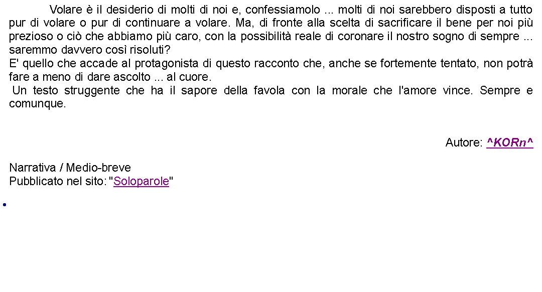 Casella di testo: 		Volare  il desiderio di molti di noi e, confessiamolo ... molti di noi sarebbero disposti a tutto pur di volare o pur di continuare a volare. Ma, di fronte alla scelta di sacrificare il bene per noi pi prezioso o ci che abbiamo pi caro, con la possibilit reale di coronare il nostro sogno di sempre ... saremmo davvero cos risoluti?E' quello che accade al protagonista di questo racconto che, anche se fortemente tentato, non potr fare a meno di dare ascolto ... al cuore. Un testo struggente che ha il sapore della favola con la morale che l'amore vince. Sempre e comunque.Autore: ^KORn^Narrativa / Medio-breve Pubblicato nel sito: "Soloparole" 