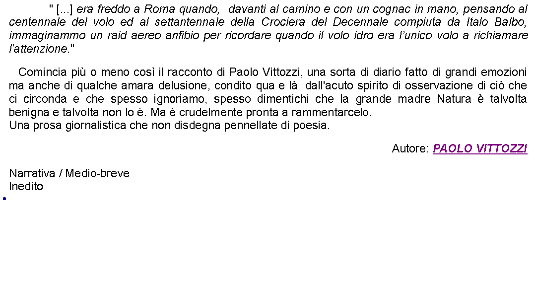 Casella di testo: 		" [...] era freddo a Roma quando,  davanti al camino e con un cognac in mano, pensando al centennale del volo ed al settantennale della Crociera del Decennale compiuta da Italo Balbo, immaginammo un raid aereo anfibio per ricordare quando il volo idro era lunico volo a richiamare lattenzione."     Comincia pi o meno cos il racconto di Paolo Vittozzi, una sorta di diario fatto di grandi emozioni ma anche di qualche amara delusione, condito qua e l  dall'acuto spirito di osservazione di ci che ci circonda e che spesso ignoriamo, spesso dimentichi che la grande madre Natura  talvolta benigna e talvolta non lo . Ma  crudelmente pronta a rammentarcelo.Una prosa giornalistica che non disdegna pennellate di poesia. Autore: PAOLO VITTOZZINarrativa / Medio-breve Inedito 