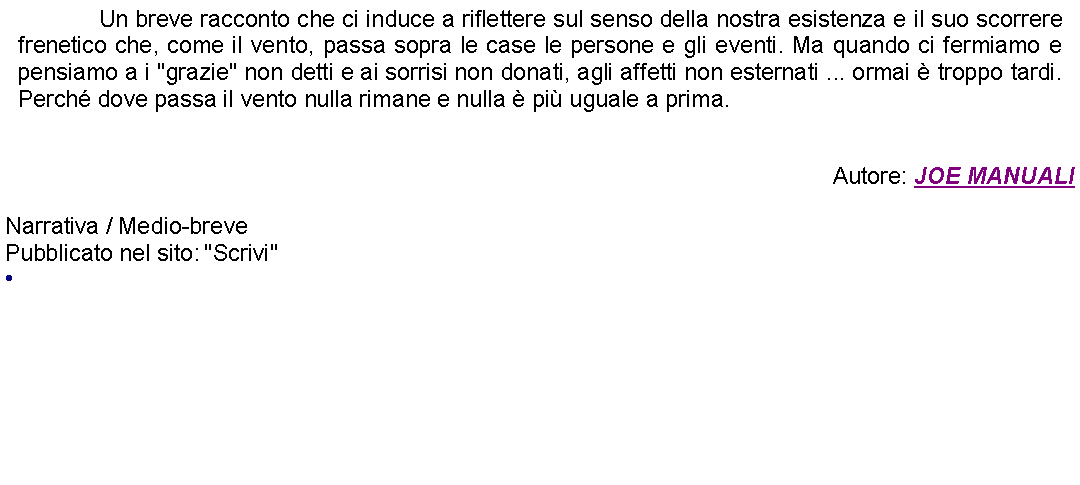 Casella di testo: 		Un breve racconto che ci induce a riflettere sul senso della nostra esistenza e il suo scorrere frenetico che, come il vento, passa sopra le case le persone e gli eventi. Ma quando ci fermiamo e pensiamo a i "grazie" non detti e ai sorrisi non donati, agli affetti non esternati ... ormai  troppo tardi. Perch dove passa il vento nulla rimane e nulla  pi uguale a prima.Autore: JOE MANUALINarrativa / Medio-breve Pubblicato nel sito: "Scrivi" 