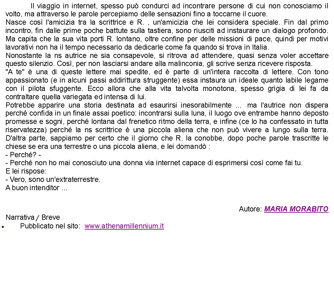 Casella di testo: 		Il viaggio in internet, spesso pu condurci ad incontrare persone di cui non conosciamo il volto, ma attraverso le parole percepiamo delle sensazioni fino a toccarne il cuore.Nasce cos l'amicizia tra la scrittrice e R. , un'amicizia che lei considera speciale. Fin dal primo incontro, fin dalle prime poche battute sulla tastiera, sono riusciti ad instaurare un dialogo profondo. Ma capita che la sua vita porti R. lontano, oltre confine per delle missioni di pace, quindi per motivi lavorativi non ha il tempo necessario da dedicarle come fa quando si trova in Italia. Nonostante la ns autrice ne sia consapevole, si ritrova ad attendere, quasi senza voler accettare questo silenzio. Cos, per non lasciarsi andare alla malinconia, gli scrive senza ricevere risposta."A te"  una di queste lettere mai spedite, ed  parte di un'intera raccolta di lettere. Con tono appassionato (e in alcuni passi addirittura struggente) essa instaura un ideale quanto labile legame con il pilota sfuggente. Ecco allora che alla vita talvolta monotona, spesso grigia di lei fa da contraltare quella variegata ed intensa di lui.Potrebbe apparire una storia destinata ad esaurirsi inesorabilmente ...  ma l'autrice non dispera perch confida in un finale assai poetico: incontrarsi sulla luna, il luogo ove entrambe hanno deposto promesse e sogni, perch lontana dal frenetico ritmo della terra, e infine (ce lo ha confessato in tutta riservatezza) perch la ns scrittrice  una piccola aliena che non pu vivere a lungo sulla terra. D'altra parte, sappiamo per certo che il giorno che R. la conobbe, dopo poche parole trascritte le chiese se era una terrestre o una piccola aliena, e lei domand : - Perch? -- Perch non ho mai conosciuto una donna via internet capace di esprimersi cos come fai tu.E lei rispose: - Vero, sono un'extraterrestre.A buon intenditor ...  Autore: MARIA MORABITONarrativa / BrevePubblicato nel sito:  www.athenamillennium.it  