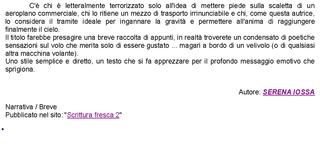 Casella di testo: 		C' chi  letteralmente terrorizzato solo all'idea di mettere piede sulla scaletta di un aeroplano commerciale, chi lo ritiene un mezzo di trasporto irrinunciabile e chi, come questa autrice, lo considera il tramite ideale per ingannare la gravit e permettere all'anima di raggiungere finalmente il cielo.Il titolo farebbe presagire una breve raccolta di appunti, in realt troverete un condensato di poetiche sensazioni sul volo che merita solo di essere gustato ... magari a bordo di un velivolo (o di qualsiasi altra macchina volante).Uno stile semplice e diretto, un testo che si fa apprezzare per il profondo messaggio emotivo che sprigiona.Autore: SERENA IOSSANarrativa / Breve Pubblicato nel sito: "Scrittura fresca 2" 