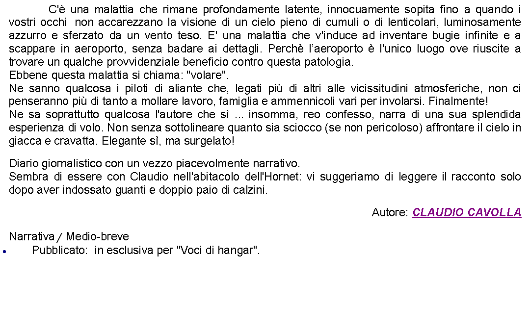 Casella di testo: 		C' una malattia che rimane profondamente latente, innocuamente sopita fino a quando i vostri occhi  non accarezzano la visione di un cielo pieno di cumuli o di lenticolari, luminosamente azzurro e sferzato da un vento teso. E' una malattia che v'induce ad inventare bugie infinite e a scappare in aeroporto, senza badare ai dettagli. Perch laeroporto  l'unico luogo ove riuscite a trovare un qualche provvidenziale beneficio contro questa patologia. Ebbene questa malattia si chiama: "volare".Ne sanno qualcosa i piloti di aliante che, legati pi di altri alle vicissitudini atmosferiche, non ci penseranno pi di tanto a mollare lavoro, famiglia e ammennicoli vari per involarsi. Finalmente!Ne sa soprattutto qualcosa l'autore che s ... insomma, reo confesso, narra di una sua splendida esperienza di volo. Non senza sottolineare quanto sia sciocco (se non pericoloso) affrontare il cielo in giacca e cravatta. Elegante s, ma surgelato! Diario giornalistico con un vezzo piacevolmente narrativo. Sembra di essere con Claudio nell'abitacolo dell'Hornet: vi suggeriamo di leggere il racconto solo dopo aver indossato guanti e doppio paio di calzini.  Autore: CLAUDIO CAVOLLANarrativa / Medio-brevePubblicato:  in esclusiva per "Voci di hangar".