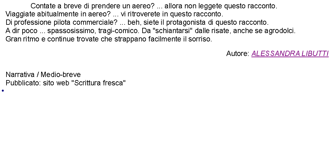 Casella di testo: 		Contate a breve di prendere un aereo? ... allora non leggete questo racconto.Viaggiate abitualmente in aereo? ... vi ritroverete in questo racconto.Di professione pilota commerciale? ... beh, siete il protagonista di questo racconto.A dir poco ... spassosissimo, tragi-comico. Da "schiantarsi" dalle risate, anche se agrodolci.Gran ritmo e continue trovate che strappano facilmente il sorriso. Autore: ALESSANDRA LIBUTTI Narrativa / Medio-brevePubblicato: sito web "Scrittura fresca" 