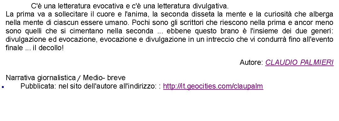 Casella di testo: 		C' una letteratura evocativa e c' una letteratura divulgativa.La prima va a sollecitare il cuore e l'anima, la seconda disseta la mente e la curiosit che alberga nella mente di ciascun essere umano. Pochi sono gli scrittori che riescono nella prima e ancor meno sono quelli che si cimentano nella seconda ... ebbene questo brano  l'insieme dei due generi: divulgazione ed evocazione, evocazione e divulgazione in un intreccio che vi condurr fino all'evento finale ... il decollo! Autore: CLAUDIO PALMIERINarrativa giornalistica / Medio- brevePubblicata: nel sito dell'autore all'indirizzo: : http://it.geocities.com/claupalm