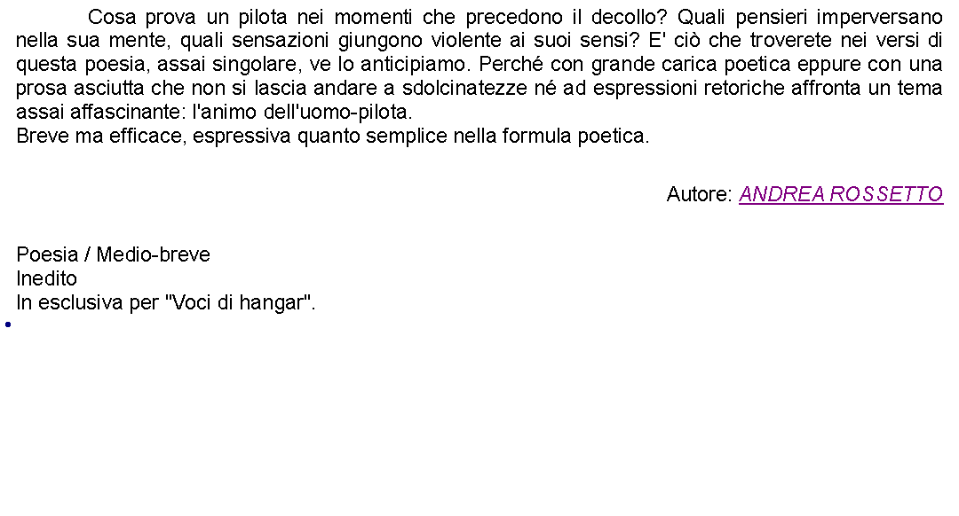 Casella di testo: 		Cosa prova un pilota nei momenti che precedono il decollo? Quali pensieri imperversano nella sua mente, quali sensazioni giungono violente ai suoi sensi? E' ci che troverete nei versi di questa poesia, assai singolare, ve lo anticipiamo. Perch con grande carica poetica eppure con una prosa asciutta che non si lascia andare a sdolcinatezze n ad espressioni retoriche affronta un tema assai affascinante: l'animo dell'uomo-pilota.Breve ma efficace, espressiva quanto semplice nella formula poetica.  Autore: ANDREA ROSSETTO Poesia / Medio-breveIneditoIn esclusiva per "Voci di hangar". 