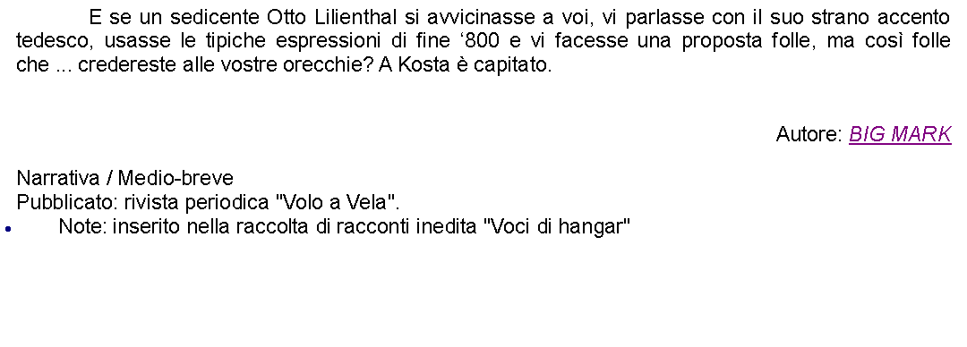 Casella di testo: 		E se un sedicente Otto Lilienthal si avvicinasse a voi, vi parlasse con il suo strano accento tedesco, usasse le tipiche espressioni di fine 800 e vi facesse una proposta folle, ma cos folle che ... credereste alle vostre orecchie? A Kosta  capitato.Autore: BIG MARKNarrativa / Medio-brevePubblicato: rivista periodica "Volo a Vela".Note: inserito nella raccolta di racconti inedita "Voci di hangar"