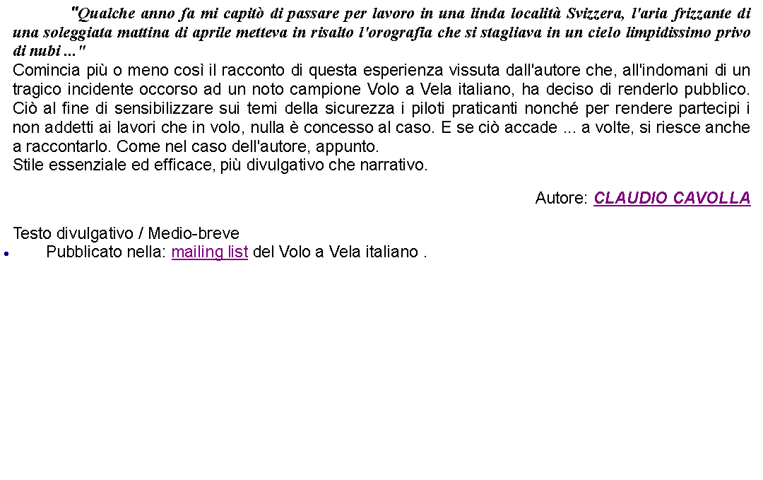 Casella di testo: 		"Qualche anno fa mi capit di passare per lavoro in una linda localit Svizzera, l'aria frizzante di una soleggiata mattina di aprile metteva in risalto l'orografia che si stagliava in un cielo limpidissimo privo di nubi ..." Comincia pi o meno cos il racconto di questa esperienza vissuta dall'autore che, all'indomani di un tragico incidente occorso ad un noto campione Volo a Vela italiano, ha deciso di renderlo pubblico. Ci al fine di sensibilizzare sui temi della sicurezza i piloti praticanti nonch per rendere partecipi i non addetti ai lavori che in volo, nulla  concesso al caso. E se ci accade ... a volte, si riesce anche a raccontarlo. Come nel caso dell'autore, appunto.Stile essenziale ed efficace, pi divulgativo che narrativo. Autore: CLAUDIO CAVOLLATesto divulgativo / Medio-brevePubblicato nella: mailing list del Volo a Vela italiano .
