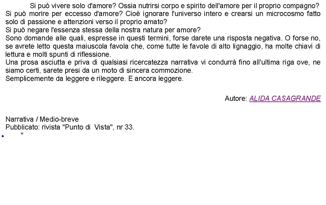 Casella di testo: 		Si pu vivere solo d'amore? Ossia nutrirsi corpo e spirito dell'amore per il proprio compagno?Si pu morire per eccesso d'amore? Cio ignorare l'universo intero e crearsi un microcosmo fatto solo di passione e attenzioni verso il proprio amato?Si pu negare l'essenza stessa della nostra natura per amore? Sono domande alle quali, espresse in questi termini, forse darete una risposta negativa. O forse no, se avrete letto questa maiuscola favola che, come tutte le favole di alto lignaggio, ha molte chiavi di lettura e molti spunti di riflessione.Una prosa asciutta e priva di qualsiasi ricercatezza narrativa vi condurr fino all'ultima riga ove, ne siamo certi, sarete presi da un moto di sincera commozione.Semplicemente da leggere e rileggere. E ancora leggere.   Autore: ALIDA CASAGRANDE Narrativa / Medio-brevePubblicato: rivista "Punto di  Vista", nr 33. "