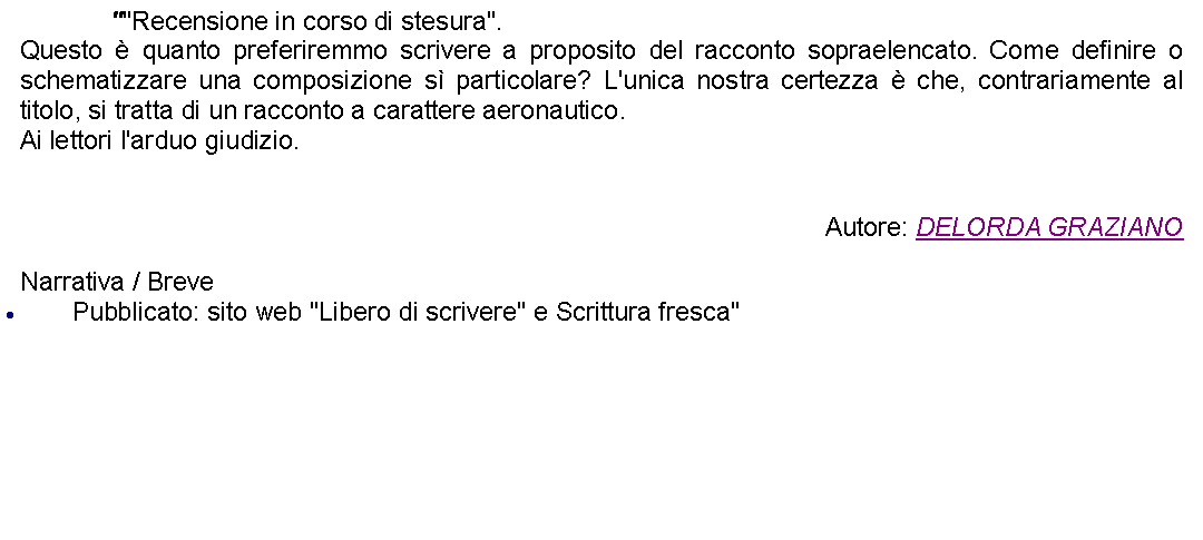 Casella di testo: 		""Recensione in corso di stesura".Questo  quanto preferiremmo scrivere a proposito del racconto sopraelencato. Come definire o schematizzare una composizione s particolare? L'unica nostra certezza  che, contrariamente al titolo, si tratta di un racconto a carattere aeronautico.Ai lettori l'arduo giudizio. Autore: DELORDA GRAZIANONarrativa / BrevePubblicato: sito web "Libero di scrivere" e Scrittura fresca"