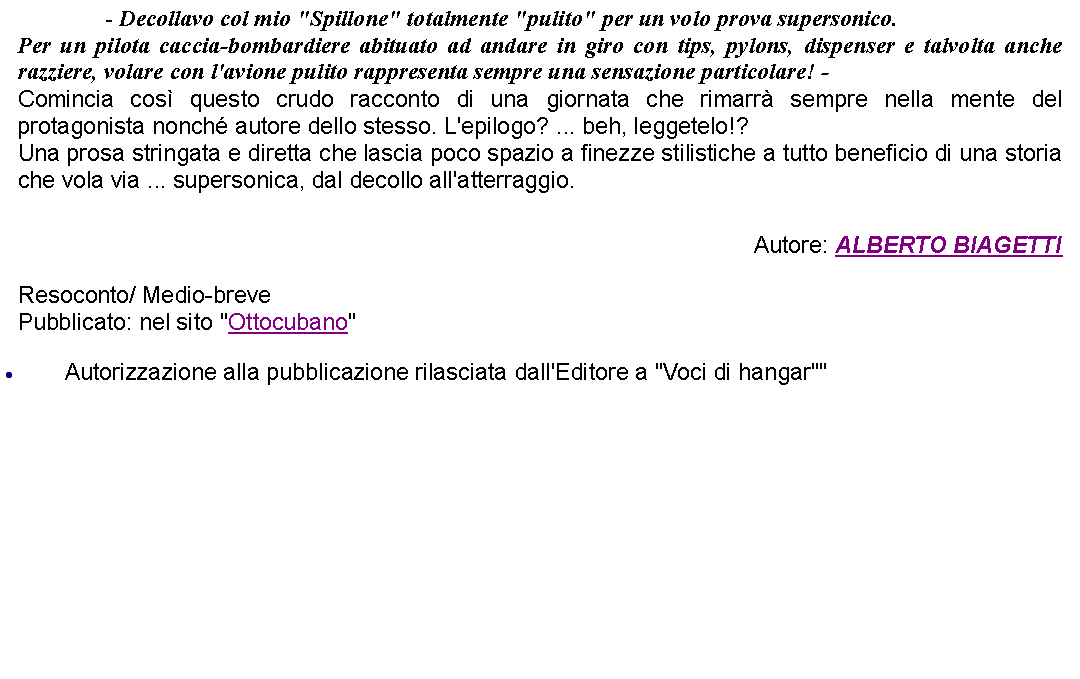 Casella di testo: 		 - Decollavo col mio "Spillone" totalmente "pulito" per un volo prova supersonico. Per un pilota caccia-bombardiere abituato ad andare in giro con tips, pylons, dispenser e talvolta anche razziere, volare con l'avione pulito rappresenta sempre una sensazione particolare! -Comincia cos questo crudo racconto di una giornata che rimarr sempre nella mente del protagonista nonch autore dello stesso. L'epilogo? ... beh, leggetelo!?Una prosa stringata e diretta che lascia poco spazio a finezze stilistiche a tutto beneficio di una storia che vola via ... supersonica, dal decollo all'atterraggio.  Autore: ALBERTO BIAGETTIResoconto/ Medio-brevePubblicato: nel sito "Ottocubano"Autorizzazione alla pubblicazione rilasciata dall'Editore a "Voci di hangar""