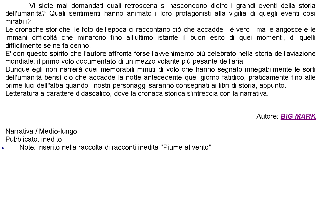 Casella di testo: 		Vi siete mai domandati quali retroscena si nascondono dietro i grandi eventi della storia dell'umanit? Quali sentimenti hanno animato i loro protagonisti alla vigilia di quegli eventi cos mirabili? Le cronache storiche, le foto dell'epoca ci raccontano ci che accadde -  vero - ma le angosce e le immani difficolt che minarono fino all'ultimo istante il buon esito di quei momenti, di quelli difficilmente se ne fa cenno.E' con questo spirito che l'autore affronta forse l'avvenimento pi celebrato nella storia dell'aviazione mondiale: il primo volo documentato di un mezzo volante pi pesante dell'aria. Dunque egli non narrer quei memorabili minuti di volo che hanno segnato innegabilmente le sorti dell'umanit bens ci che accadde la notte antecedente quel giorno fatidico, praticamente fino alle prime luci dell''alba quando i nostri personaggi saranno consegnati ai libri di storia, appunto. Letteratura a carattere didascalico, dove la cronaca storica s'intreccia con la narrativa.  Autore: BIG MARKNarrativa / Medio-lungoPubblicato: ineditoNote: inserito nella raccolta di racconti inedita "Piume al vento"