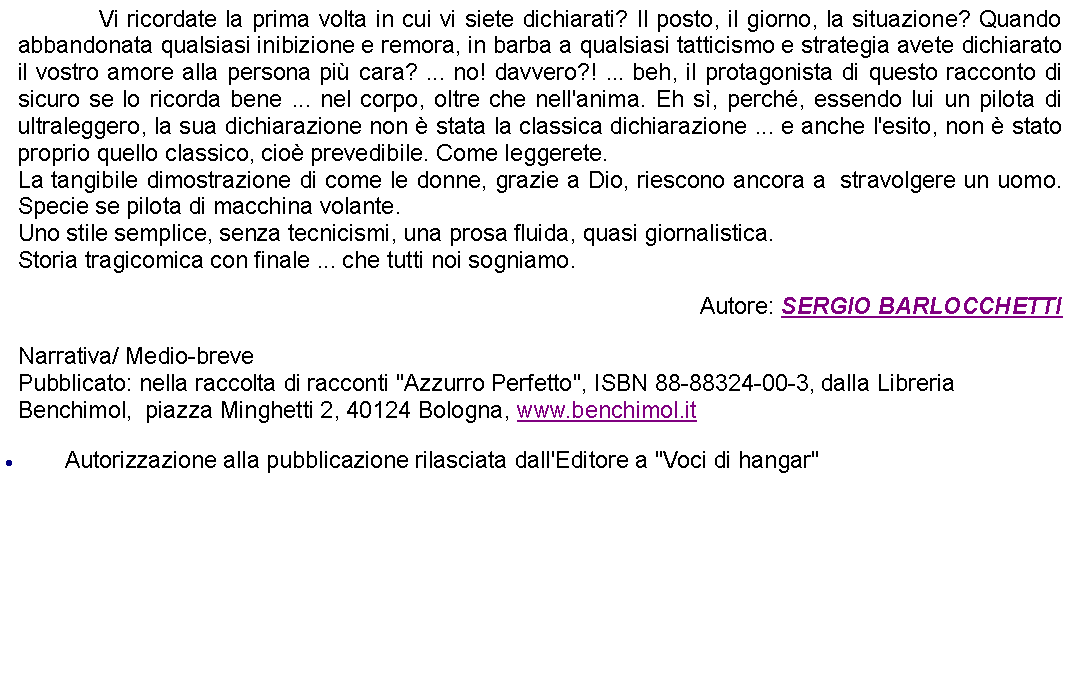 Casella di testo: 		Vi ricordate la prima volta in cui vi siete dichiarati? Il posto, il giorno, la situazione? Quando abbandonata qualsiasi inibizione e remora, in barba a qualsiasi tatticismo e strategia avete dichiarato il vostro amore alla persona pi cara? ... no! davvero?! ... beh, il protagonista di questo racconto di sicuro se lo ricorda bene ... nel corpo, oltre che nell'anima. Eh s, perch, essendo lui un pilota di ultraleggero, la sua dichiarazione non  stata la classica dichiarazione ... e anche l'esito, non  stato proprio quello classico, cio prevedibile. Come leggerete.La tangibile dimostrazione di come le donne, grazie a Dio, riescono ancora a  stravolgere un uomo. Specie se pilota di macchina volante.Uno stile semplice, senza tecnicismi, una prosa fluida, quasi giornalistica. Storia tragicomica con finale ... che tutti noi sogniamo. Autore: SERGIO BARLOCCHETTINarrativa/ Medio-brevePubblicato: nella raccolta di racconti "Azzurro Perfetto", ISBN 88-88324-00-3, dalla Libreria Benchimol,  piazza Minghetti 2, 40124 Bologna, www.benchimol.itAutorizzazione alla pubblicazione rilasciata dall'Editore a "Voci di hangar"