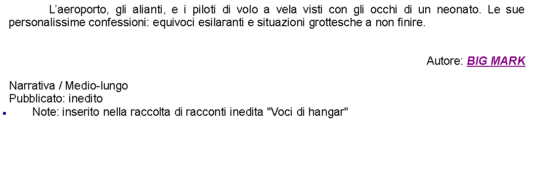 Casella di testo: 		Laeroporto, gli alianti, e i piloti di volo a vela visti con gli occhi di un neonato. Le sue personalissime confessioni: equivoci esilaranti e situazioni grottesche a non finire.Autore: BIG MARKNarrativa / Medio-lungoPubblicato: ineditoNote: inserito nella raccolta di racconti inedita "Voci di hangar"