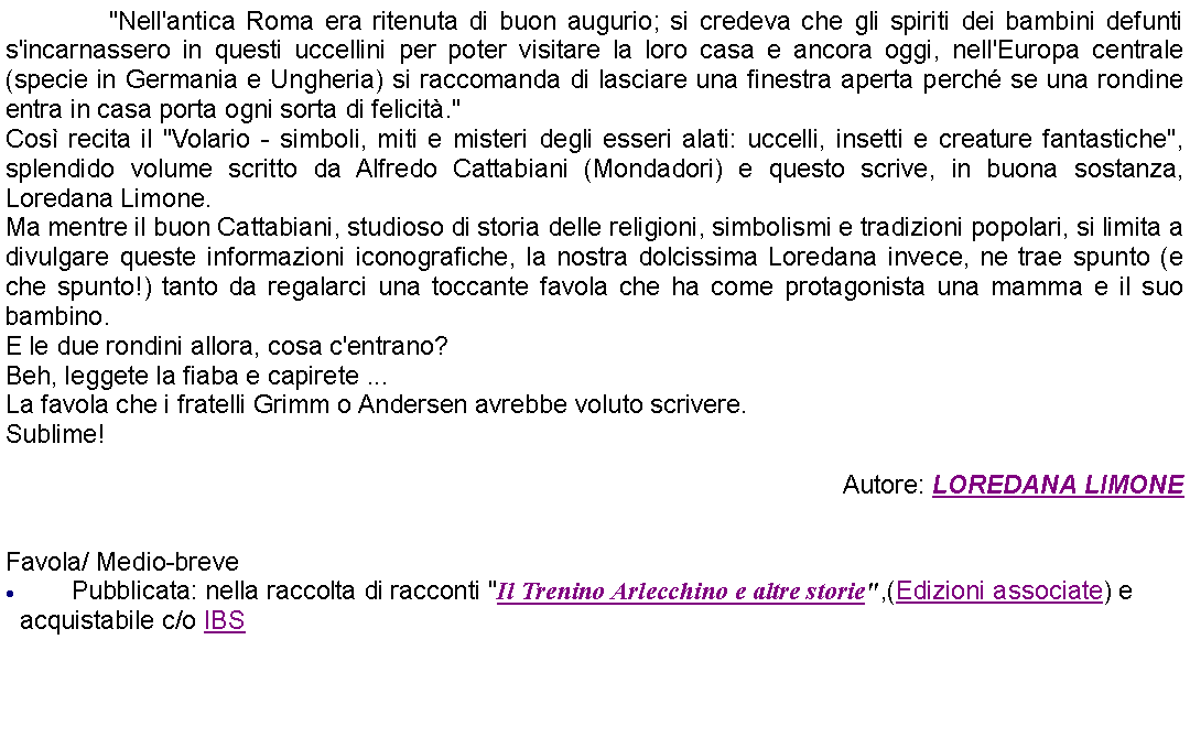 Casella di testo: 		"Nell'antica Roma era ritenuta di buon augurio; si credeva che gli spiriti dei bambini defunti s'incarnassero in questi uccellini per poter visitare la loro casa e ancora oggi, nell'Europa centrale (specie in Germania e Ungheria) si raccomanda di lasciare una finestra aperta perch se una rondine entra in casa porta ogni sorta di felicit."Cos recita il "Volario - simboli, miti e misteri degli esseri alati: uccelli, insetti e creature fantastiche", splendido volume scritto da Alfredo Cattabiani (Mondadori) e questo scrive, in buona sostanza, Loredana Limone. Ma mentre il buon Cattabiani, studioso di storia delle religioni, simbolismi e tradizioni popolari, si limita a divulgare queste informazioni iconografiche, la nostra dolcissima Loredana invece, ne trae spunto (e che spunto!) tanto da regalarci una toccante favola che ha come protagonista una mamma e il suo bambino. E le due rondini allora, cosa c'entrano?Beh, leggete la fiaba e capirete ...La favola che i fratelli Grimm o Andersen avrebbe voluto scrivere.Sublime! Autore: LOREDANA LIMONE Favola/ Medio-brevePubblicata: nella raccolta di racconti "Il Trenino Arlecchino e altre storie",(Edizioni associate) e acquistabile c/o IBS