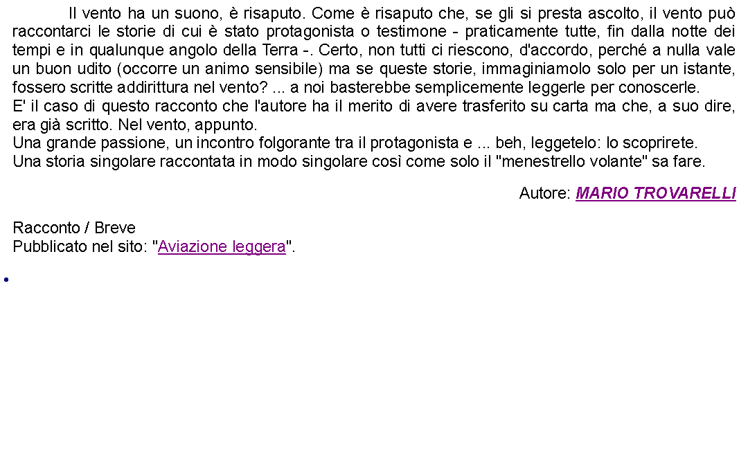 Casella di testo: 		Il vento ha un suono,  risaputo. Come  risaputo che, se gli si presta ascolto, il vento pu raccontarci le storie di cui  stato protagonista o testimone - praticamente tutte, fin dalla notte dei tempi e in qualunque angolo della Terra -. Certo, non tutti ci riescono, d'accordo, perch a nulla vale un buon udito (occorre un animo sensibile) ma se queste storie, immaginiamolo solo per un istante, fossero scritte addirittura nel vento? ... a noi basterebbe semplicemente leggerle per conoscerle.E' il caso di questo racconto che l'autore ha il merito di avere trasferito su carta ma che, a suo dire, era gi scritto. Nel vento, appunto.Una grande passione, un incontro folgorante tra il protagonista e ... beh, leggetelo: lo scoprirete.Una storia singolare raccontata in modo singolare cos come solo il "menestrello volante" sa fare. Autore: MARIO TROVARELLIRacconto / BrevePubblicato nel sito: "Aviazione leggera". 