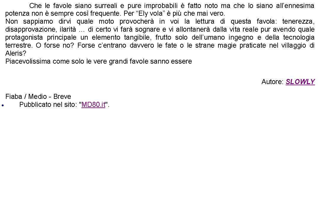 Casella di testo: 		Che le favole siano surreali e pure improbabili  fatto noto ma che lo siano allennesima potenza non  sempre cos frequente. Per Ely vola  pi che mai vero.Non sappiamo dirvi quale moto provocher in voi la lettura di questa favola: tenerezza, disapprovazione, ilarit  di certo vi far sognare e vi allontaner dalla vita reale pur avendo quale protagonista principale un elemento tangibile, frutto solo dellumano ingegno e della tecnologia terrestre. O forse no? Forse centrano davvero le fate o le strane magie praticate nel villaggio di Aleris?Piacevolissima come solo le vere grandi favole sanno essere Autore: SLOWLYFiaba / Medio - BrevePubblicato nel sito: "MD80.it".