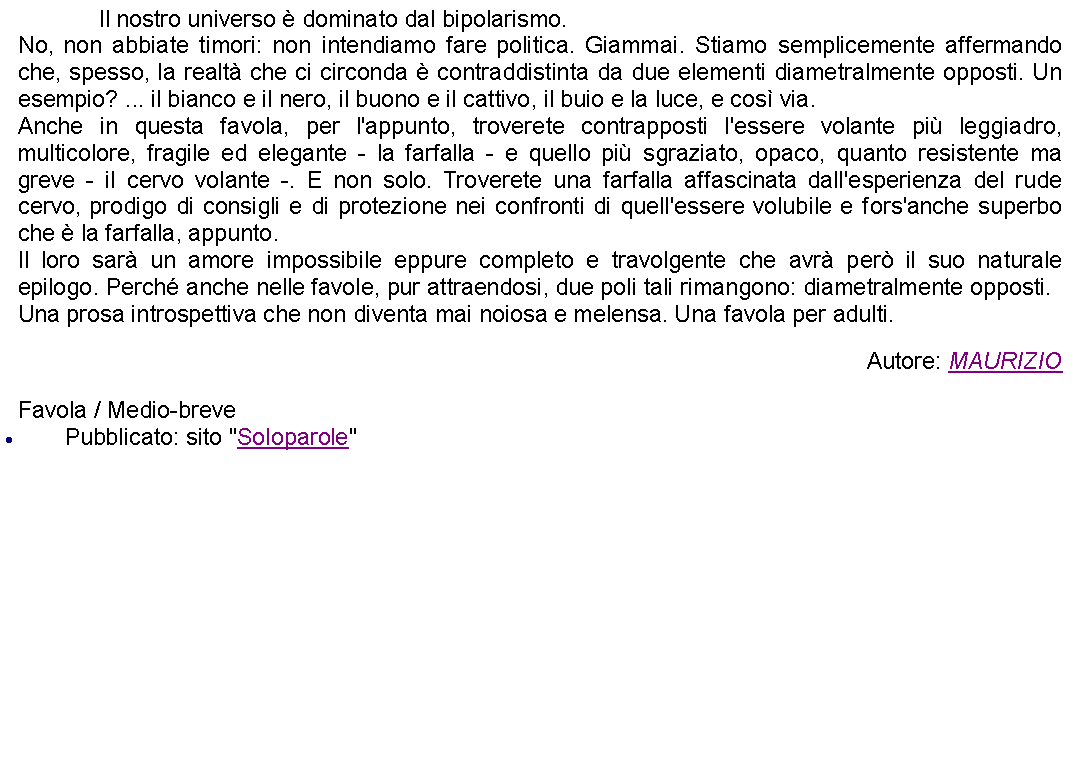 Casella di testo: 		Il nostro universo  dominato dal bipolarismo.No, non abbiate timori: non intendiamo fare politica. Giammai. Stiamo semplicemente affermando che, spesso, la realt che ci circonda  contraddistinta da due elementi diametralmente opposti. Un esempio? ... il bianco e il nero, il buono e il cattivo, il buio e la luce, e cos via.Anche in questa favola, per l'appunto, troverete contrapposti l'essere volante pi leggiadro, multicolore, fragile ed elegante - la farfalla - e quello pi sgraziato, opaco, quanto resistente ma greve - il cervo volante -. E non solo. Troverete una farfalla affascinata dall'esperienza del rude cervo, prodigo di consigli e di protezione nei confronti di quell'essere volubile e fors'anche superbo che  la farfalla, appunto.Il loro sar un amore impossibile eppure completo e travolgente che avr per il suo naturale epilogo. Perch anche nelle favole, pur attraendosi, due poli tali rimangono: diametralmente opposti.Una prosa introspettiva che non diventa mai noiosa e melensa. Una favola per adulti. Autore: MAURIZIOFavola / Medio-brevePubblicato: sito "Soloparole"