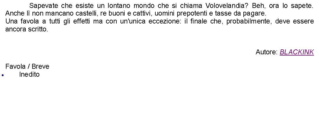 Casella di testo: 		Sapevate che esiste un lontano mondo che si chiama Volovelandia? Beh, ora lo sapete. Anche l non mancano castelli, re buoni e cattivi, uomini prepotenti e tasse da pagare.Una favola a tutti gli effetti ma con un'unica eccezione: il finale che, probabilmente, deve essere ancora scritto.Autore: BLACKINKFavola / BreveInedito