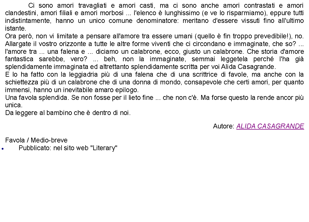 Casella di testo: 		Ci sono amori travagliati e amori casti, ma ci sono anche amori contrastati e amori clandestini, amori filiali e amori morbosi ... l'elenco  lunghissimo (e ve lo risparmiamo), eppure tutti indistintamente, hanno un unico comune denominatore: meritano d'essere vissuti fino all'ultimo istante. Ora per, non vi limitate a pensare all'amore tra essere umani (quello  fin troppo prevedibile!), no. Allargate il vostro orizzonte a tutte le altre forme viventi che ci circondano e immaginate, che so? ... l'amore tra ... una falena e ... diciamo un calabrone, ecco, giusto un calabrone. Che storia d'amore fantastica sarebbe, vero? ... beh, non la immaginate, semmai leggetela perch l'ha gi splendidamente immaginata ed altrettanto splendidamente scritta per voi Alida Casagrande. E lo ha fatto con la leggiadria pi di una falena che di una scrittrice di favole, ma anche con la schiettezza pi di un calabrone che di una donna di mondo, consapevole che certi amori, per quanto immensi, hanno un inevitabile amaro epilogo.Una favola splendida. Se non fosse per il lieto fine ... che non c'. Ma forse questo la rende ancor pi unica.Da leggere al bambino che  dentro di noi. Autore: ALIDA CASAGRANDEFavola / Medio-brevePubblicato: nel sito web "Literary"