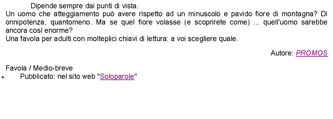 Casella di testo: 		Dipende sempre dai punti di vista. Un uomo che atteggiamento pu avere rispetto ad un minuscolo e pavido fiore di montagna? Di onnipotenza, quantomeno. Ma se quel fiore volasse (e scoprirete come) ... quell'uomo sarebbe ancora cos enorme?Una favola per adulti con molteplici chiavi di lettura: a voi scegliere quale. Autore: PROMOSFavola / Medio-brevePubblicato: nel sito web "Soloparole"